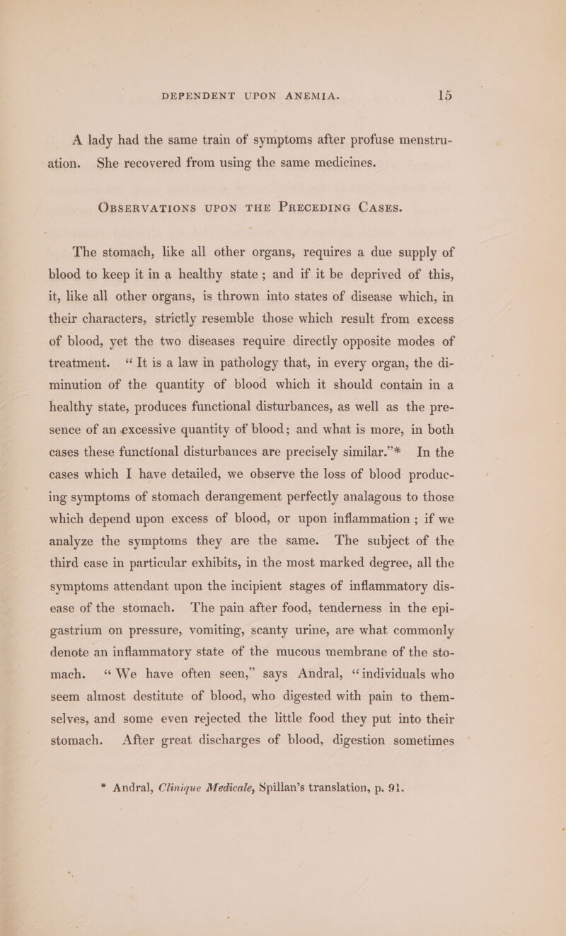 DEPENDENT UPON ANEMIA. ld A lady had the same train of symptoms after profuse menstru- ation. She recovered from using the same medicines. OBSERVATIONS UPON THE PRECEDING CASES. The stomach, like all other organs, requires a due supply of blood to keep it in a healthy state ; and if it be deprived of this, it, like all other organs, is thrown into states of disease which, in their characters, strictly resemble those which result from excess of blood, yet the two diseases require directly opposite modes of treatment. ‘It is a law in pathology that, in every organ, the di- minution of the quantity of blood which it should contain in a healthy state, produces functional disturbances, as well as the pre- sence of an excessive quantity of blood; and what is more, in both cases these functional disturbances are precisely similar.”’* In the cases which I have detailed, we observe the loss of blood produc- ing symptoms of stomach derangement perfectly analagous to those which depend upon excess of blood, or upon inflammation ; if we analyze the symptoms they are the same. The subject of the third case in particular exhibits, in the most marked degree, all the symptoms attendant upon the incipient stages of inflammatory dis- ease of the stomach. The pain after food, tenderness in the epi- gastrium on pressure, vomiting, scanty urine, are what commonly denote an inflammatory state of the mucous membrane of the sto- mach. ‘We have often seen,” says Andral, “individuals who seem almost destitute of blood, who digested with pain to them- selyes, and some even rejected the little food they put into their stomach. After great discharges of blood, digestion sometimes * Andral, Clinique Medicale, Spillan’s translation, p. 91.