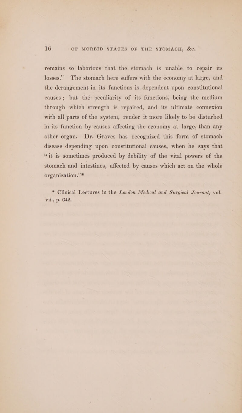 remains so laborious that the stomach is unable to repair its losses.” The stomach here suffers with the economy at large, and the derangement in its: functions is dependent upon constitutional causes ; but the peculiarity of its functions, being the medium through which strength is repaired, and its ultimate connexion with all parts of the system, render it more likely to be disturbed in its function by causes affecting the economy at large, than any other organ. Dr. Graves has recognized this form of stomach disease depending upon constitutional causes, when he says that ‘it is sometimes produced by debility of the vital powers of the stomach and intestines, affected by causes which act on the whole organization.’ * * Clinical Lectures in the London Medical and Surgical Journal, vol. vii., p. 642.