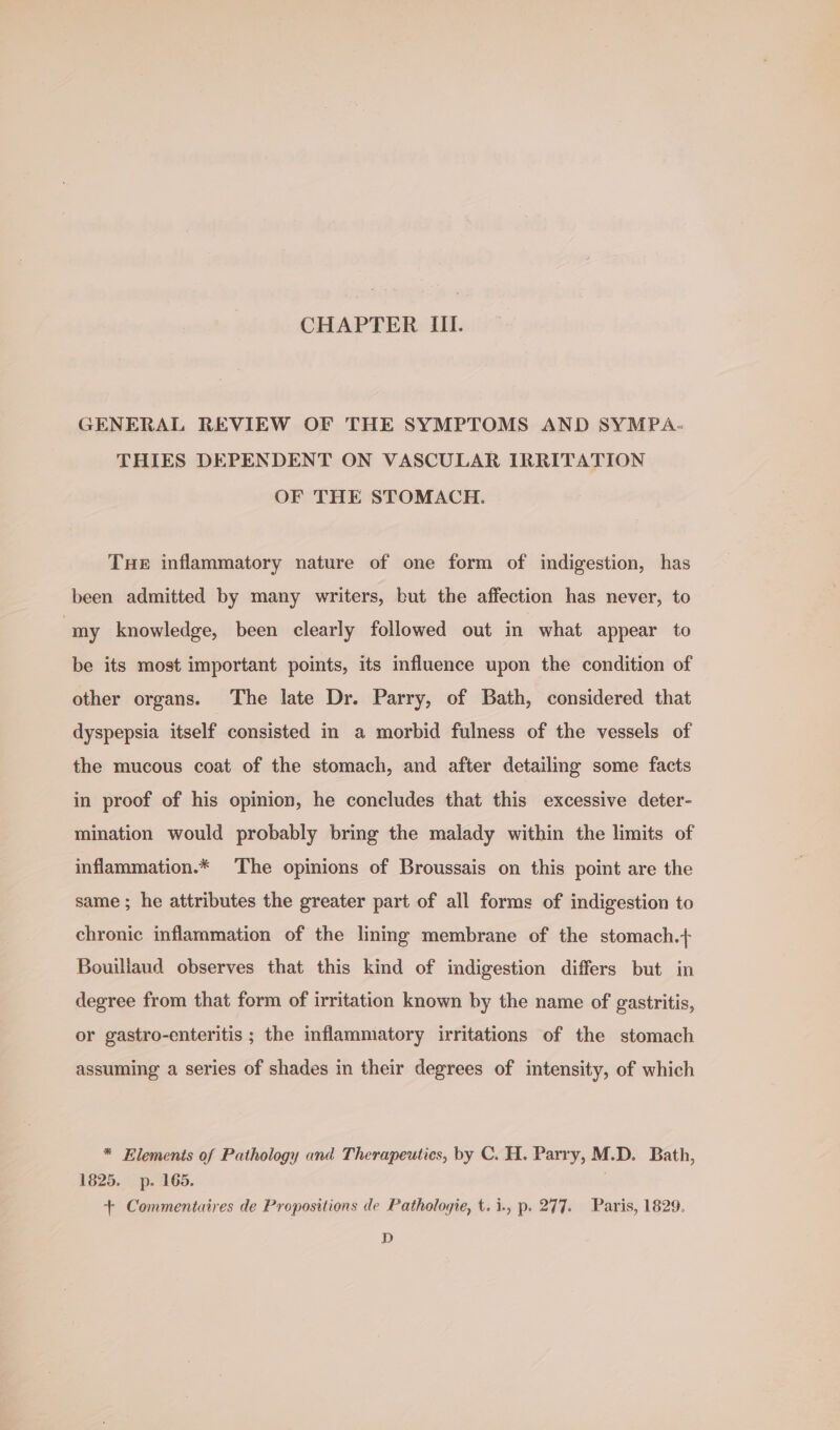 CHAPTER III. GENERAL REVIEW OF THE SYMPTOMS AND SYMPA- THIES DEPENDENT ON VASCULAR IRRITATION OF THE STOMACH. Tue inflammatory nature of one form of indigestion, has been admitted by many writers, but the affection has never, to ‘my knowledge, been clearly followed out in what appear to be its most important points, its influence upon the condition of other organs. The late Dr. Parry, of Bath, considered that dyspepsia itself consisted in a morbid fulness of the vessels of the mucous coat of the stomach, and after detailing some facts in proof of his opinion, he concludes that this excessive deter- mination would probably bring the malady within the limits of inflammation.* The opinions of Broussais on this point are the same ; he attributes the greater part of all forms of indigestion to chronic inflammation of the lming membrane of the stomach.+ Bouillaud observes that this kind of indigestion differs but in degree from that form of irritation known by the name of gastritis, or gastro-enteritis ; the inflammatory irritations of the stomach assuming a series of shades in their degrees of intensity, of which * Elements of Pathology and Therapeutics, by C. H. Parry, M.D. Bath, 1825. p. 165. + Commentaires de Propositions de Pathologie, t.i., p. 277. Paris, 1829. D