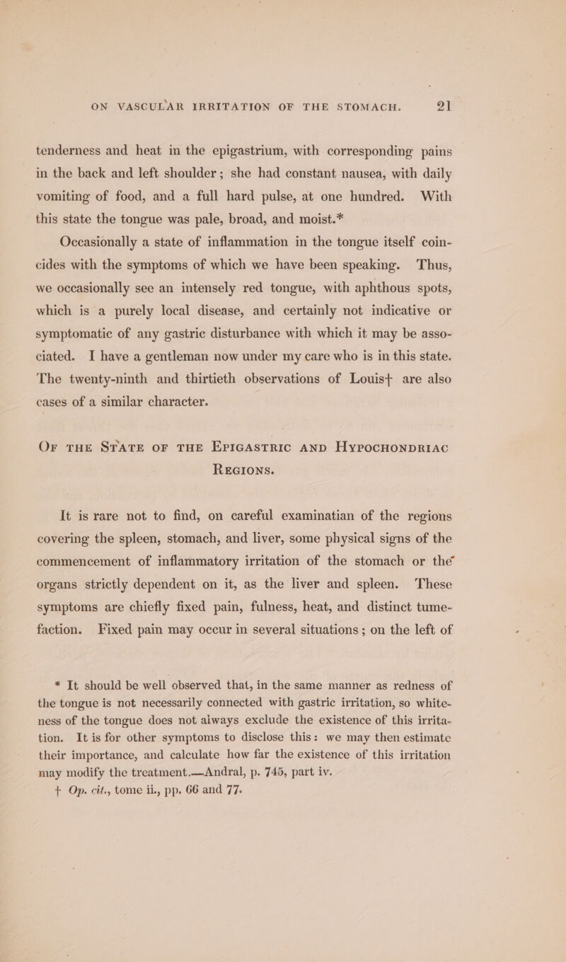 tenderness and heat in the epigastrium, with corresponding pains in the back and left shoulder; she had constant nausea, with daily | vomiting of food, and a full hard pulse, at one hundred. With this state the tongue was pale, broad, and moist.* Occasionally a state of inflammation in the tongue itself coin- cides with the symptoms of which we have been speaking. Thus, we occasionally see an intensely red tongue, with aphthous spots, which is a purely local disease, and certainly not indicative or symptomatic of any gastric disturbance with which it may be asso- ciated. I have a gentleman now under my care who is in this state. The twenty-ninth and thirtieth observations of Louis} are also cases of a similar character. Or THE STATE OF THE EPIGASTRIC AND HypocHONDRIAC REGIONS. It is rare not to find, on careful examinatian of the regions covering the spleen, stomach, and liver, some physical signs of the commencement of inflammatory irritation of the stomach or the organs strictly dependent on it, as the liver and spleen. These symptoms are chiefly fixed pain, fulness, heat, and distinct tume- faction. Fixed pain may occur in several situations ; on the left of * It should be well observed that, in the same manner as redness of the tongue is not necessarily connected with gastric irritation, so white- ness of the tongue does not always exclude the existence of this irrita- tion. It is for other symptoms to disclose this: we may then estimate their importance, and calculate how far the existence of this irritation may modify the treatment.—Andral, p. 745, part iv. + Op. cit., tome ii, pp. 66 and 77.