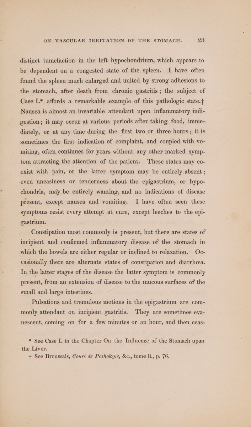 distinct tumefaction in the left hypochondrium, which appears to be dependent on a congested state of the spleen. I have often found the spleen much enlarged and united by strong adhesions to the stomach, after death from chronic gastritis; the subject of Case I.* affords a remarkable example of this pathologic state. Nausea is almost an invariable attendant upon inflammatory indi- gestion; it may occur at various periods after taking food, imme- diately, or at any time during the first two or three hours ; it is sometimes the first indication of complaint, and coupled with vo- miting, often continues for years without any other marked symp- tom attracting the attention of the patient. These states may co- exist with pain, or the latter symptom may be entirely absent ; ‘even uneasiness or tenderness about the epigastrium, or hypo- chondria, may be entirely wanting, and no indications of disease present, except nausea and vomiting. I have often seen these symptoms resist every attempt at cure, except leeches to the epi- gastrium. | Constipation most commonly is present, but there are states of incipient and confirmed inflammatory disease of the stomach in which the bowels are either regular or inclined to relaxation. Oc- casionally there are alternate states of constipation and diarrhoea. In the latter stages of the disease the latter symptom is commonly present, from an extension of disease to the mucous surfaces of the small and large intestines. Pulsations and tremulous motions in the epigastrium are com- monly attendant on incipient gastritis. They are sometimes eva- nescent, coming on for a few minutes or an hour, and then ceas- * See Case I. in the Chapter On the Influence of the Stomach upon the Liver. + See Broussais, Cours de Pathologie, &amp;c., tome ii, p. 76.