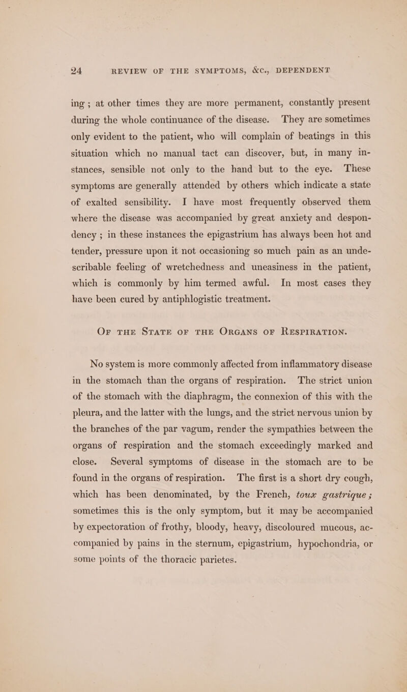 ing ; at other times they are more permanent, constantly present during the whole continuance of the disease. They are sometimes only evident to the patient, who will complain of beatings in this situation which no manual tact can discover, but, in many in- stances, sensible not only to the hand but to the eye. These symptoms are generally attended by others which indicate a state of exalted sensibility. I have most frequently observed them where the disease was accompanied by great anxiety and despon- dency ; in these instances the epigastrium has always been hot and tender, pressure upon it not occasioning so much pain as an unde- scribable feeling of wretchedness and uneasiness in the patient, which is commonly by him termed awful. In most cases they have been cured by antiphlogistic treatment. Or tHe STATE OF THE ORGANS OF RESPIRATION. No system is more commonly affected from inflammatory disease in the stomach than the organs of respiration. The strict union of the stomach with the diaphragm, the connexion of this with the pleura, and the latter with the lungs, and the strict nervous union by the branches of the par vagum, render the sympathies between the organs of respiration and the stomach exceedingly marked and close. Several symptoms of disease in the stomach are to be found in the organs of respiration. The first is a short dry cough, which has been denominated, by the French, tous gastrique ; sometimes this is the only symptom, but it may be accompanied by expectoration of frothy, bloody, heavy, discoloured mucous, ac- companied by pains in the sternum, epigastrium, hypochondria, or some points of the thoracic parietes.