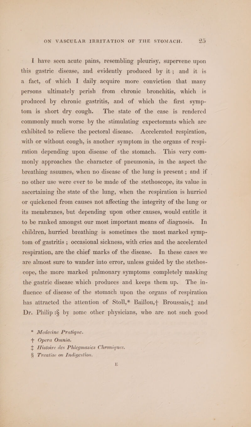 { have seen acute pains, resembling pleurisy, supervene upon this gastric disease, and evidently produced by it; and it is a fact, of which I daily acquire more conviction that many persons ultimately perish from chronie bronchitis, which is produced by chronic gastritis, and of which the first symp- tom is short dry cough. The state of the case is rendered commonly much worse by the stimulating expectorants which are exhibited to relieve the pectoral disease. Accelerated respiration, with or without cough, is another symptom in the organs of respi- ration depending upon disease of the stomach. This very com- monly approaches the character of pneumonia, in the aspect the breathing assumes, when no disease of the lung is present ; and if | -no other use were ever to be made of the stethoscope, its value in ascertaining the state of the lung, when the respiration is hurried or quickened from causes not affecting the integrity of the lung or its membranes, but depending upon other causes, would entitle it to be ranked amongst our most important means of diagnosis. In children, hurried breathing is sometimes the most marked symp- tom of gastritis ; occasional sickness, with cries and the accelerated respiration, are the chief marks of the disease. In these cases we are almost sure to wander into error, unless guided by the stethos- cope, the more marked pulmonary symptoms completely masking the gastric disease which produces and keeps them up. The in- fluence of disease of the stomach upon the organs of respiration has attracted the attention of Stoll,* Baillou,+ Broussais,{ and Dr. Philip :§ by some other physicians, who are not such good * Medecine Pratique. + Opera Omnia. + Histoire des Phlegmasies Chroniques. § Treatise on Indigestion.