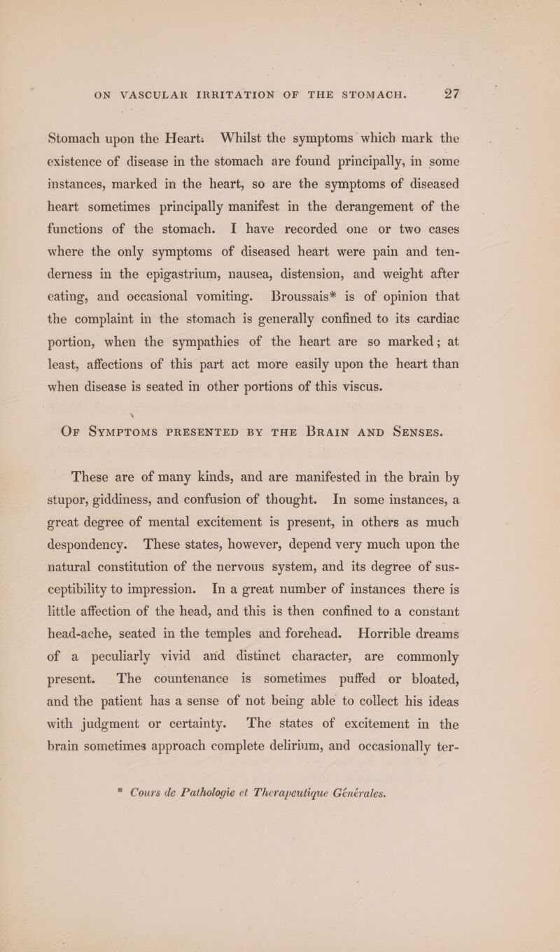 Stomach upon the Heart: Whilst the symptoms which mark the existence of disease in the stomach are found principally, in some instances, marked in the heart, so are the symptoms of diseased heart sometimes principally manifest in the derangement of the functions of the stomach. I have recorded one or two cases where the only symptoms of diseased heart were pain and ten- derness in the epigastrium, nausea, distension, and weight after eating, and occasional vomiting. Broussais* is of opinion that the complaint in the stomach is generally confined to its cardiac portion, when the sympathies of the heart are so marked; at least, affections of this part act more easily upon the heart than when disease is seated in other portions of this viscus. ® Or SyMPTOMS PRESENTED BY THE BRAIN AND SENSES. These are of many kinds, and are manifested in the brain by stupor, giddiness, and confusion of thought. In some instances, a great degree of mental excitement is present, in others as much despondency. These states, however, depend very much upon the natural constitution of the nervous system, and its degree of sus- ceptibility to impression. In a great number of instances there is little affection of the head, and this is then confined to a constant head-ache, seated in the temples and forehead. Horrible dreams of a peculiarly vivid and distinct character, are commonly present. The countenance is sometimes puffed or bloated, and the patient has a sense of not being able to collect his ideas with judgment or certainty. The states of excitement in the brain sometimes approach complete delirium, and occasionally ter- * Cours de Pathologie et Therapeutique Générales.