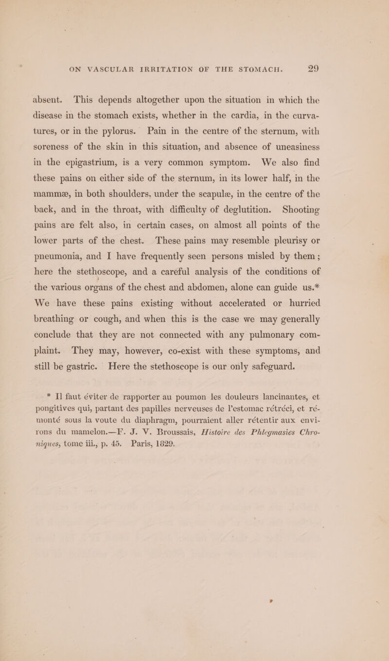 absent. This depends altogether upon the situation in which the disease in the stomach exists, whether in the cardia, in the curva- tures, or in the pylorus. Pain in the centre of the sternum, with soreness of the skin in this situation, and absence of uneasiness in the epigastrium, is a very common symptom. We also find these pains on either side of the sternum, in its lower half, in the mamme, in both shoulders, under the scapule, in the centre of the back, and in the throat, with difficulty of deglutition. Shooting pains are felt also, in certain cases, on almost all points of the lower parts of the chest. These pains may resemble pleurisy or pneumonia, and I have frequently seen persons misled by them ; here the stethoscope, and a careful analysis of the conditions of the various organs of the chest and abdomen, alone can guide us.* We have these pains existing without accelerated or hurried breathing or cough, and when this is the case we may generally conclude that they are not connected with any pulmonary com- plaint. They may, however, co-exist with these symptoms, and still be gastric. Here the stethoscope is our only safeguard. * Tl faut éviter de rapporter au poumon les douleurs lancinantes, et pongitives qui, partant des papilles nerveuses de Vestomac rétréci, et ré- monté sous la voute du diaphragm, pourraient aller rétentir aux envi- rons du mamelon.—F. J. V. Broussais, Histoire des Phlegmasies Chro- niques, tome iii, p. 45. Paris, 1829.