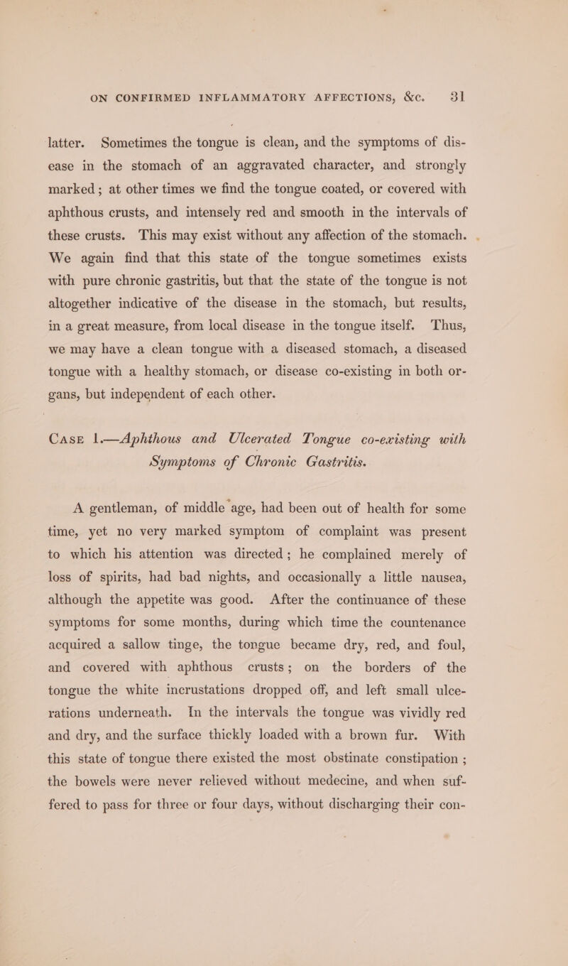 latter. Sometimes the tongue is clean, and the symptoms of dis- ease in the stomach of an aggravated character, and strongly marked ; at other times we find the tongue coated, or covered with aphthous crusts, and intensely red and smooth in the intervals of these crusts. This may exist without any affection of the stomach. . We again find that this state of the tongue sometimes exists with pure chronic gastritis, but that the state of the tongue is not altogether indicative of the disease in the stomach, but results, in a great measure, from local disease in the tongue itself. Thus, we may have a clean tongue with a diseased stomach, a diseased tongue with a healthy stomach, or disease co-existing in both or- gans, but independent of each other. CasE 1.—Aphthous and Ulcerated Tongue co-existing with Symptoms of Chronic Gastritis. A gentleman, of middle age, had been out of health for some time, yet no very marked symptom of complaint was present to which his attention was directed; he complained merely of loss of spirits, had bad nights, and occasionally a little nausea, although the appetite was good. After the continuance of these symptoms for some months, during which time the countenance acquired a sallow tinge, the tongue became dry, red, and foul, and covered with aphthous crusts; on the borders of the tongue the white incrustations dropped off, and left small ulce- rations underneath. In the intervals the tongue was vividly red and dry, and the surface thickly loaded with a brown fur. With this state of tongue there existed the most obstinate constipation ; the bowels were never relieved without medecine, and when suf- fered to pass for three or four days, without discharging their con-
