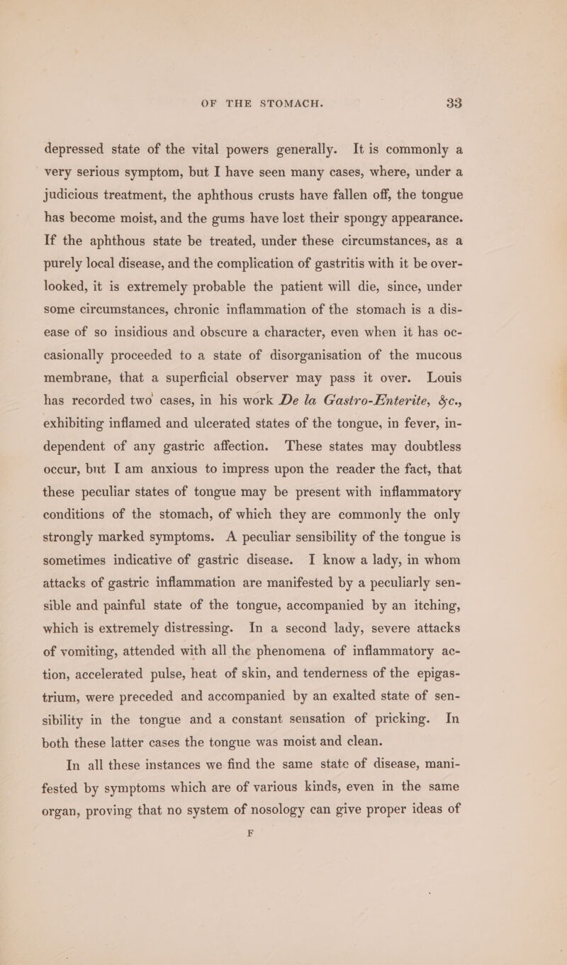 OF THE STOMACH. oa depressed state of the vital powers generally. It is commonly a very serious symptom, but I have seen many cases, where, under a judicious treatment, the aphthous crusts have fallen off, the tongue has become moist, and the gums have lost their spongy appearance. If the aphthous state be treated, under these circumstances, as a purely local disease, and the complication of gastritis with it be over- looked, it is extremely probable the patient will die, since, under some circumstances, chronic inflammation of the stomach is a dis- ease of so insidious and obscure a character, even when it has oc- casionally proceeded to a state of disorganisation of the mucous membrane, that a superficial observer may pass it over. Louis has recorded two cases, in his work De la Gastro-Enterite, &amp;c., exhibiting inflamed and ulcerated states of the tongue, in fever, in- dependent of any gastric affection. These states may doubtless occur, but [ am anxious to impress upon the reader the fact, that these peculiar states of tongue may be present with inflammatory conditions of the stomach, of which they are commonly the only strongly marked symptoms. A peculiar sensibility of the tongue is sometimes indicative of gastric disease. I know a lady, in whom attacks of gastric inflammation are manifested by a peculiarly sen- sible and painful state of the tongue, accompanied by an itching, which is extremely distressing. In a second lady, severe attacks of vomiting, attended with all the phenomena of inflammatory ac- tion, accelerated pulse, heat of skin, and tenderness of the epigas- trium, were preceded and accompanied by an exalted state of sen- sibility in the tongue and a constant sensation of pricking. In both these latter cases the tongue was moist and clean. In all these instances we find the same state of disease, mani- fested by symptoms which are of various kinds, even in the same organ, proving that no system of nosology can give proper ideas of F