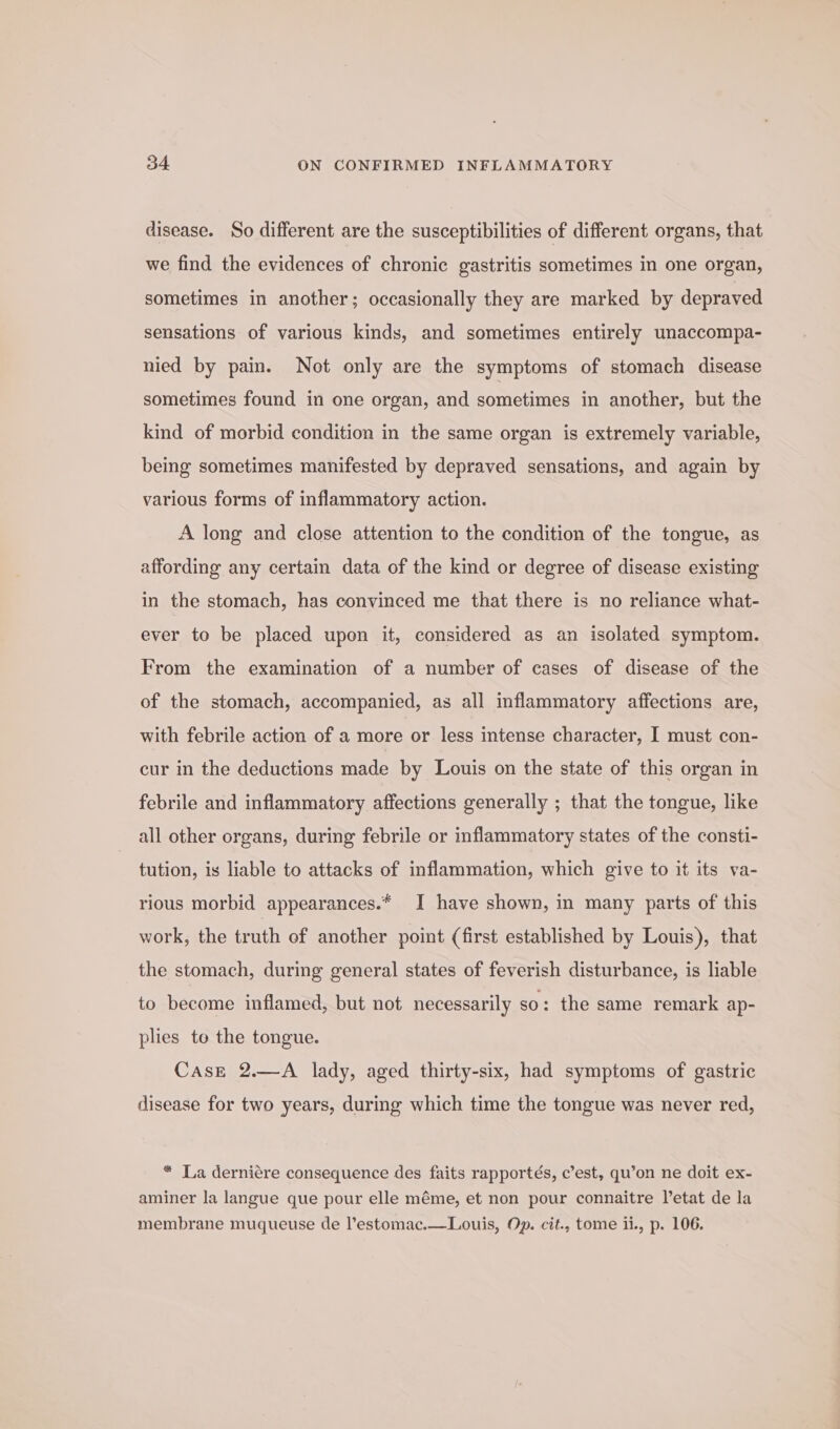 disease. So different are the susceptibilities of different organs, that we find the evidences of chronic gastritis sometimes in one organ, sometimes in another; occasionally they are marked by depraved sensations of various kinds, and sometimes entirely unaccompa- nied by pain. Not only are the symptoms of stomach disease sometimes found in one organ, and sometimes in another, but the kind of morbid condition in the same organ is extremely variable, being sometimes manifested by depraved sensations, and again by various forms of inflammatory action. A long and close attention to the condition of the tongue, as affording any certain data of the kind or degree of disease existing in the stomach, has convinced me that there is no reliance what- ever to be placed upon it, considered as an isolated symptom. From the examination of a number of cases of disease of the of the stomach, accompanied, as all inflammatory affections are, with febrile action of a more or less intense character, I must con- cur in the deductions made by Louis on the state of this organ in febrile and inflammatory affections generally ; that the tongue, like all other organs, during febrile or inflammatory states of the consti- tution, is liable to attacks of inflammation, which give to it its va- rious morbid appearances.* I have shown, in many parts of this work, the truth of another point (first established by Louis), that the stomach, during general states of feverish disturbance, is liable to become inflamed, but not necessarily so: the same remark ap- plies to the tongue. Case 2.—A lady, aged thirty-six, had symptoms of gastric disease for two years, during which time the tongue was never red, “ La derniére consequence des faits rapportés, c’est, qu’on ne doit ex- aminer la langue que pour elle méme, et non pour connaitre l’etat de la membrane muqueuse de l’estomac.—Louis, Op. cit., tome ii., p. 106.