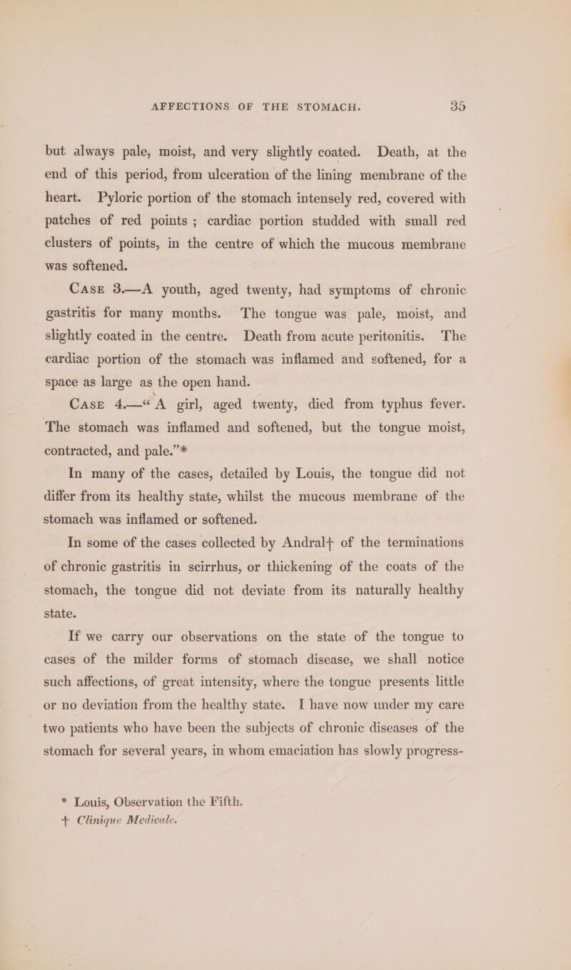 but always pale, moist, and very slightly coated. Death, at the end of this period, from ulceration of the lining membrane of the heart. Pyloric portion of the stomach intensely red, covered with patches of red points ; cardiac portion studded with small red clusters of points, in the centre of which the mucous membrane was softened. Cast 3.—A youth, aged twenty, had symptoms of chronic gastritis for many months. The tongue was pale, moist, and slightly coated in the centre. Death from acute peritonitis. The cardiac portion of the stomach was inflamed and softened, for a space as large as the open hand. Case 4.—«A girl, aged twenty, died from typhus fever. The stomach was inflamed and softened, but the tongue moist, contracted, and pale.”* In many of the cases, detailed by Louis, the tongue did not differ from its healthy state, whilst the mucous membrane of the stomach was inflamed or softened. In some of the cases collected by Andral+ of the terminations of chronic gastritis in scirrhus, or thickening of the coats of the stomach, the tongue did not deviate from its naturally healthy state. If we carry our observations on the state of the tongue to cases of the milder forms of stomach disease, we shall notice such affections, of great intensity, where the tongue presents little or no deviation from the healthy state. I have now under my care two patients who have been the subjects of chronic diseases of the stomach for several years, in whom emaciation has slowly progress- * Louis, Observation the Fifth. + Clinique Medicale.