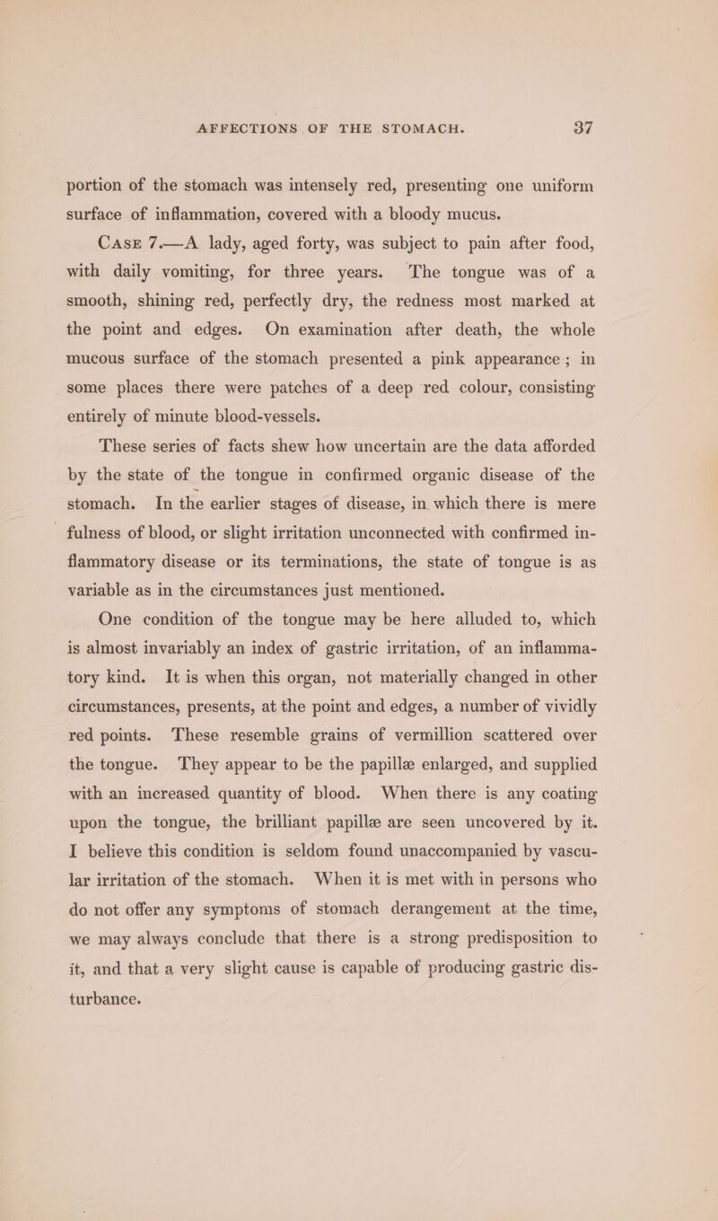 portion of the stomach was intensely red, presenting one uniform surface of inflammation, covered with a bloody mucus. Case 7.—A lady, aged forty, was subject to pain after food, with daily vomiting, for three years. The tongue was of a smooth, shining red, perfectly dry, the redness most marked at the point and edges. On examination after death, the whole mucous surface of the stomach presented a pink appearance; in some places there were patches of a deep red colour, consisting entirely of minute blood-vessels. These series of facts shew how uncertain are the data afforded by the state of the tongue im confirmed organic disease of the stomach. In the earlier stages of disease, in which there is mere - fulness of blood, or slight irritation unconnected with confirmed in- flammatory disease or its terminations, the state of tongue is as variable as in the circumstances just mentioned. One condition of the tongue may be here alluded to, which is almost invariably an index of gastric irritation, of an inflamma- tory kind. It is when this organ, not materially changed in other circumstances, presents, at the point and edges, a number of vividly red points. These resemble grains of vermillion scattered over the tongue. They appear to be the papille enlarged, and supplied with an increased quantity of blood. When there is any coating upon the tongue, the brilliant papillae are seen uncovered by it. I believe this condition is seldom found unaccompanied by vascu- lar irritation of the stomach. When it is met with in persons who do not offer any symptoms of stomach derangement at the time, we may always conclude that there is a strong predisposition to it, and that a very slight cause is capable of producing gastric dis- turbance.