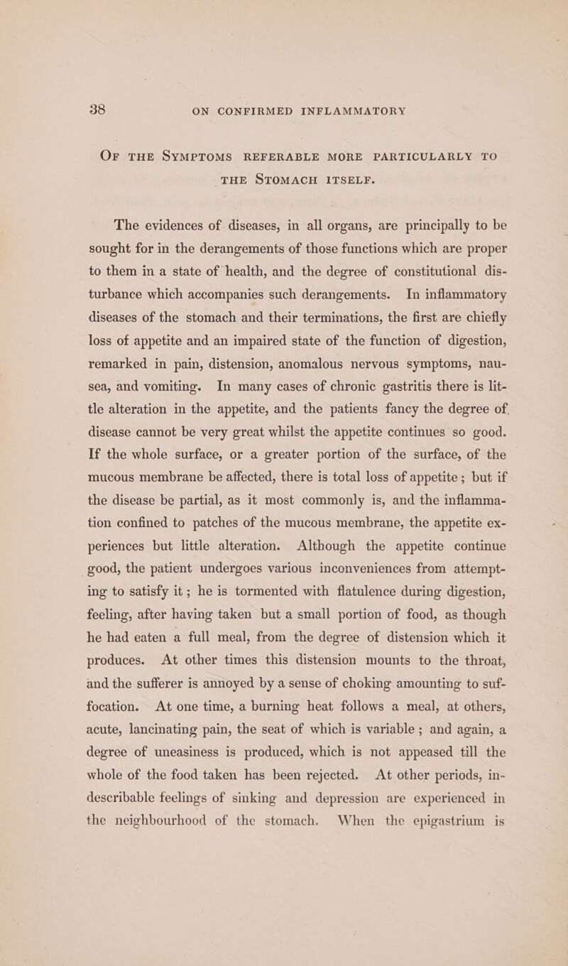 OF THE SYMPTOMS REFERABLE MORE PARTICULARLY TO THE STOMACH ITSELF. The evidences of diseases, in all organs, are principally to be sought for in the derangements of those functions which are proper to them in a state of health, and the degree of constitutional dis- turbance which accompanies such derangements. In inflammatory diseases of the stomach and their terminations, the first are chiefly loss of appetite and an impaired state of the function of digestion, remarked in pain, distension, anomalous nervous symptoms, nau- sea, and vomiting. In many cases of chronic gastritis there is lit- tle alteration in the appetite, and the patients fancy the degree of, disease cannot be very great whilst the appetite continues so good. If the whole surface, or a greater portion of the surface, of the mucous membrane be affected, there is total loss of appetite; but if the disease be partial, as it most commonly is, and the inflamma- tion confined to patches of the mucous membrane, the appetite ex- periences but little alteration. Although the appetite continue good, the patient undergoes various inconveniences from attempt- ing to satisfy it; he is tormented with flatulence during digestion, feeling, after having taken but a small portion of food, as though he had eaten a full meal, from the degree of distension which it produces. At other times this distension mounts to the throat, and the sufferer is annoyed by a sense of choking. amounting to suf- focation. At one time, a burning heat follows a meal, at others, acute, lancinating pain, the seat of which is variable ; and again, a degree of uneasiness is produced, which is not appeased till the whole of the food taken has been rejected. At other periods, in- describable feelings of sinking and depression are experienced in the neighbourhood of the stomach. When the epigastrium is