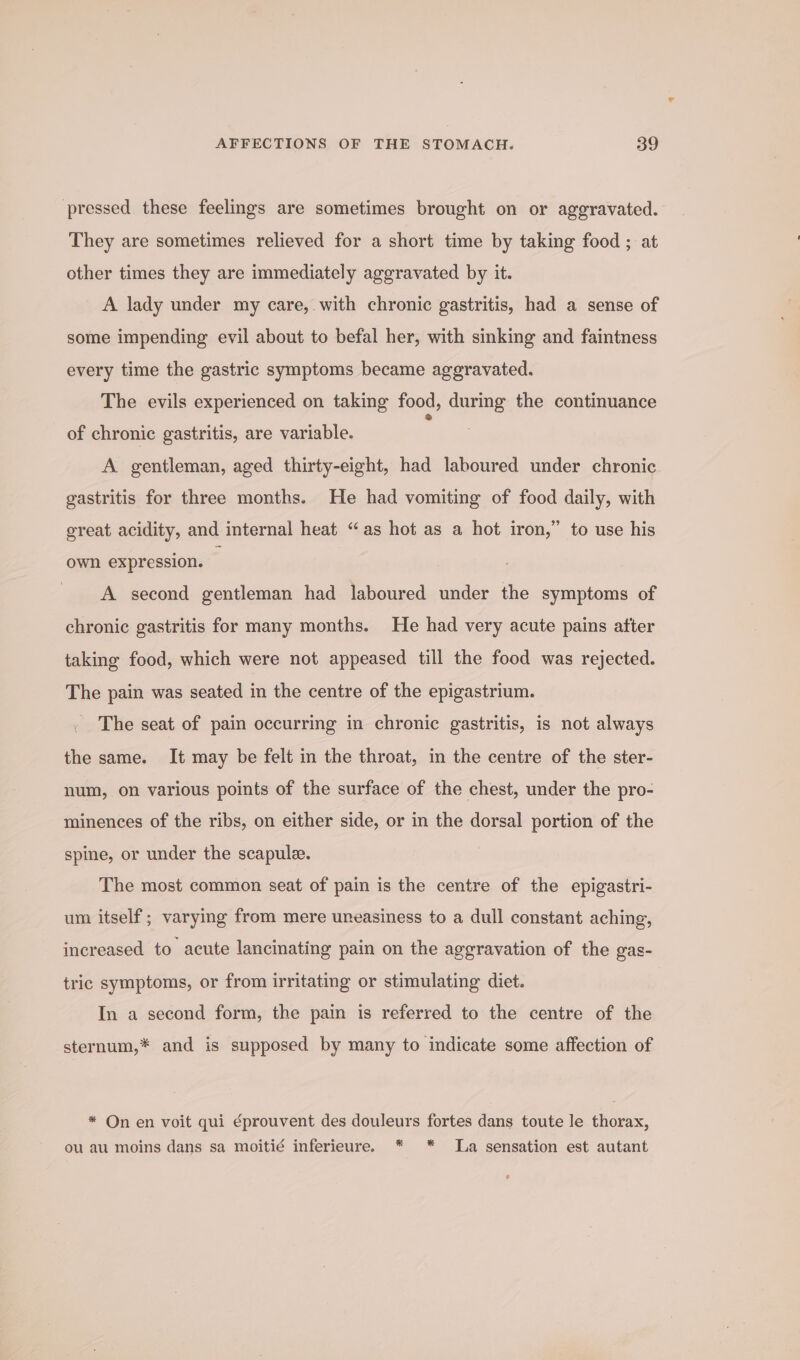 pressed these feelings are sometimes brought on or aggravated. They are sometimes relieved for a short time by taking food ; at other times they are immediately aggravated by it. A lady under my care, with chronic gastritis, had a sense of some impending evil about to befal her, with sinking and faintness every time the gastric symptoms became aggravated. The evils experienced on taking food, during the continuance of chronic gastritis, are variable. A gentleman, aged thirty-eight, had laboured under chronic gastritis for three months. He had vomiting of food daily, with great acidity, and internal heat “as hot as a hot iron,” to use his own expression. : A second gentleman had laboured under the symptoms of chronic gastritis for many months. He had very acute pains atter taking food, which were not appeased till the food was rejected. The pain was seated in the centre of the epigastrium. The seat of pain occurring in chronic gastritis, is not always the same. It may be felt in the throat, in the centre of the ster- num, on various points of the surface of the chest, under the pro- minences of the ribs, on either side, or in the dorsal portion of the spine, or under the scapule. The most common seat of pain is the centre of the epigastri- um itself; varying from mere uneasiness to a dull constant aching, increased to acute lancinating pain on the aggravation of the gas- tric symptoms, or from irritating or stimulating diet. In a second form, the pain is referred to the centre of the sternum,* and is supposed by many to indicate some affection of * On en voit qui éprouvent des douleurs fortes dans toute le thorax, ou au moins dans sa moitié inferieure. * * La sensation est autant