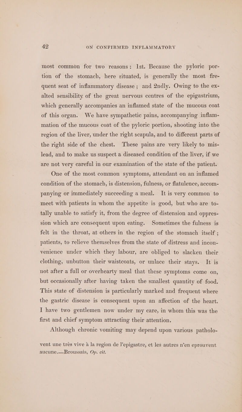 most common for two reasons: Ist. Because the pyloric por- tion of the stomach, here situated, is generally the most fre- quent seat of inflammatory disease; and 2ndly. Owing to the ex- alted sensibility of the great nervous centres of the epigastrium, which generally accompanies an inflamed state of the mucous coat of this organ. We have sympathetic pains, accompanying inflam- mation of the mucous coat of the pyloric portion, shooting into the region of the liver, under the right scapula, and to different parts of the right side of the chest. These pains are very likely to mis- lead, and to make us suspect a diseased condition of the liver, if we are not very careful in our examination of the state of the patient. One of the most common symptoms, attendant on an inflamed condition of the stomach, is distension, fulness, or flatulence, accom- panying or immediately succeeding a meal. It is very common to meet with patients in whom the appetite is good, but who are to- tally unable to satisfy it, from the degree of distension and oppres- sion which are consequent upon eating. Sometimes the fulness is felt in the throat, at others in the region of the stomach itself ; patients, to relieve themselves from the state of distress and incon- venience under which they labour, are obliged to slacken their clothing, unbutton their waistcoats, or unlace their stays. It is not after a full or overhearty meal that these symptoms come on, but occasionally after having taken the smallest quantity of food. This state of distension is particularly marked and frequent where the gastric disease is consequent upon an affection of the heart. I have two gentlemen now under my care, in whom this was the first and chief symptom attracting their attention. Although chronic vomiting may depend upon various patholo- vent une trés vive a la region de J’epigastre, et les autres n’en eprouvent aucune.—-Broussais, Op. cit.