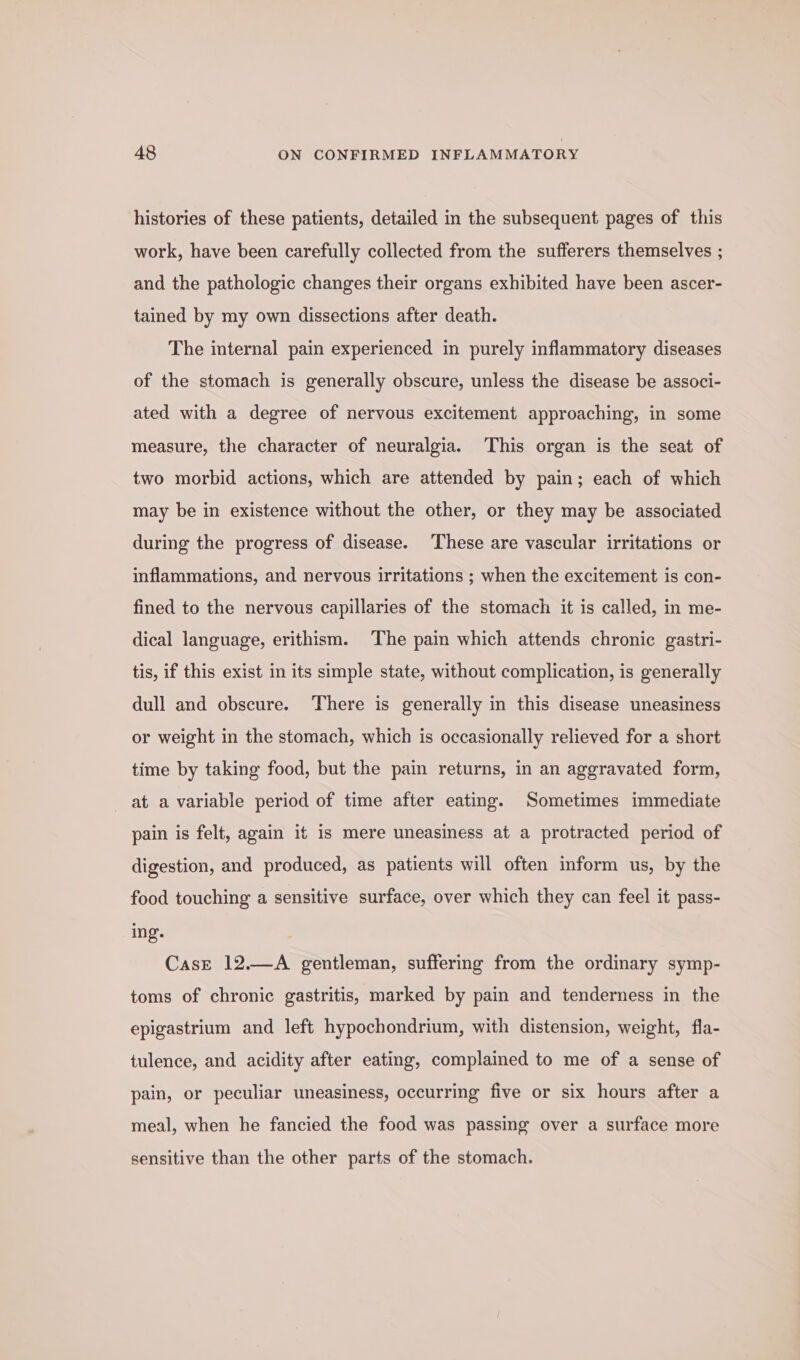 histories of these patients, detailed in the subsequent pages of this work, have been carefully collected from the sufferers themselves ; and the pathologic changes their organs exhibited have been ascer- tained by my own dissections after death. The internal pain experienced in purely inflammatory diseases of the stomach is generally obscure, unless the disease be associ- ated with a degree of nervous excitement approaching, in some measure, the character of neuralgia. This organ is the seat of two morbid actions, which are attended by pain; each of which may be in existence without the other, or they may be associated during the progress of disease. These are vascular irritations or inflammations, and nervous irritations ; when the excitement is con- fined to the nervous capillaries of the stomach it is called, in me- dical language, erithism. The pain which attends chronic gastri- tis, if this exist in its simple state, without complication, is generally dull and obscure. There is generally in this disease uneasiness or weight in the stomach, which is occasionally relieved for a short time by taking food, but the pain returns, in an aggravated form, at a variable period of time after eating. Sometimes immediate pain is felt, again it is mere uneasiness at a protracted period of digestion, and produced, as patients will often inform us, by the food touching a sensitive surface, over which they can feel it pass- ing. CasE 12.—A gentleman, suffering from the ordinary symp- toms of chronic gastritis, marked by pain and tenderness in the epigastrium and left hypochondrium, with distension, weight, fla- tulence, and acidity after eating, complained to me of a sense of pain, or peculiar uneasiness, occurring five or six hours after a meal, when he fancied the food was passing over a surface more sensitive than the other parts of the stomach.