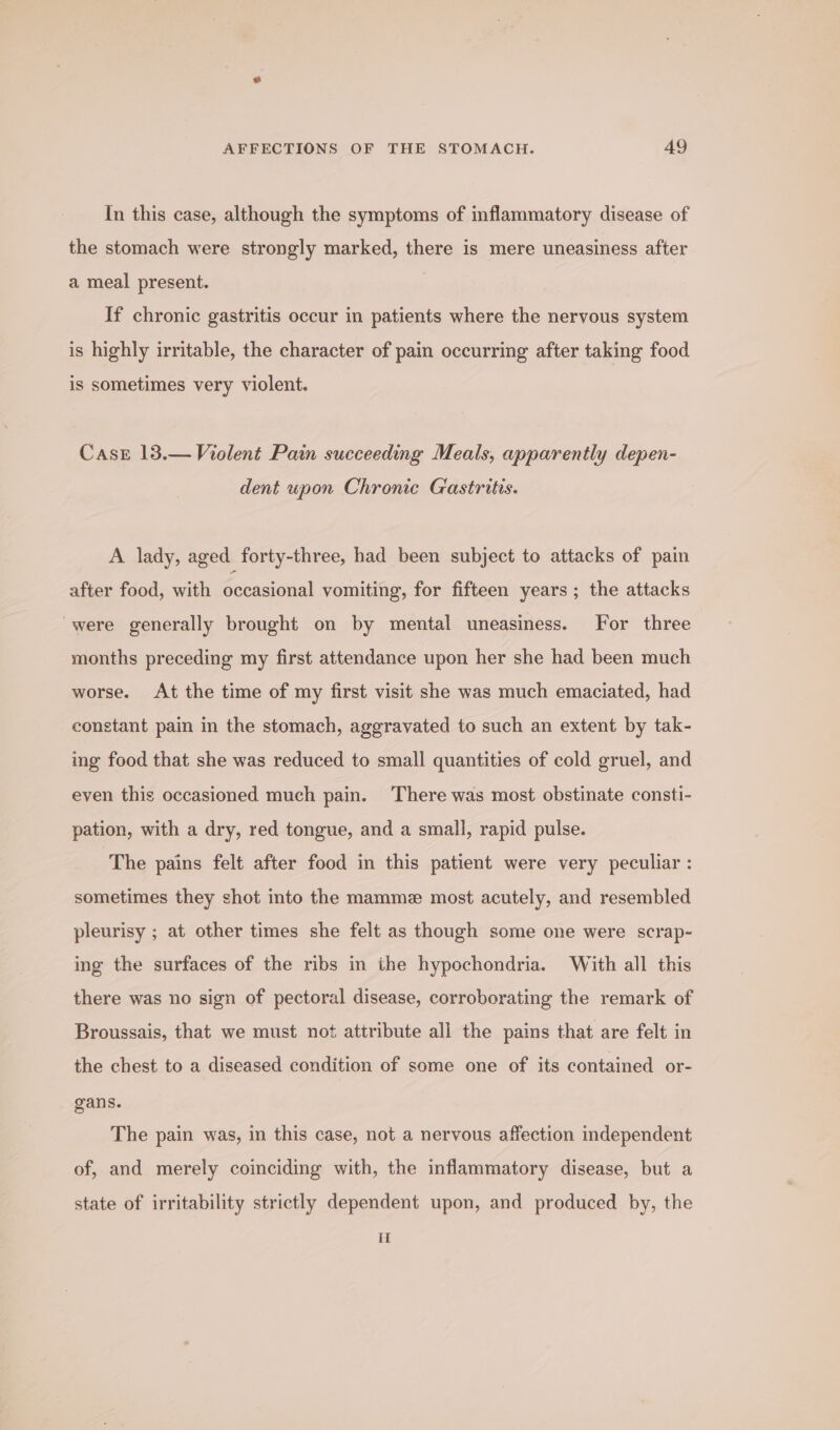 In this case, although the symptoms of inflammatory disease of the stomach were strongly marked, there is mere uneasiness after a meal present. If chronic gastritis occur in patients where the nervous system is highly irritable, the character of pain occurring after taking food is sometimes very violent. Case 13.— Violent Pain succeeding Meals, apparently depen- dent upon Chronic Gastritis. A lady, aged forty-three, had been subject to attacks of pain after food, with pana! vomiting, for fifteen years; the attacks were generally brought on by mental uneasiness. For three months preceding my first attendance upon her she had been much worse. At the time of my first visit she was much emaciated, had constant pain in the stomach, aggravated to such an extent by tak- ing food that she was reduced to small quantities of cold gruel, and even this occasioned much pain. There was most obstinate consti- pation, with a dry, red tongue, and a small, rapid pulse. The pains felt after food in this patient were very peculiar : sometimes they shot into the mamme most acutely, and resembled pleurisy ; at other times she felt as though some one were scrap- ing the surfaces of the ribs in the hypochondria. With all this there was no sign of pectoral disease, corroborating the remark of Broussais, that we must not attribute ali the pains that are felt in the chest to a diseased condition of some one of its contained or- gans. The pain was, in this case, not a nervous affection independent of, and merely coinciding with, the inflammatory disease, but a state of irritability strictly dependent upon, and produced by, the H