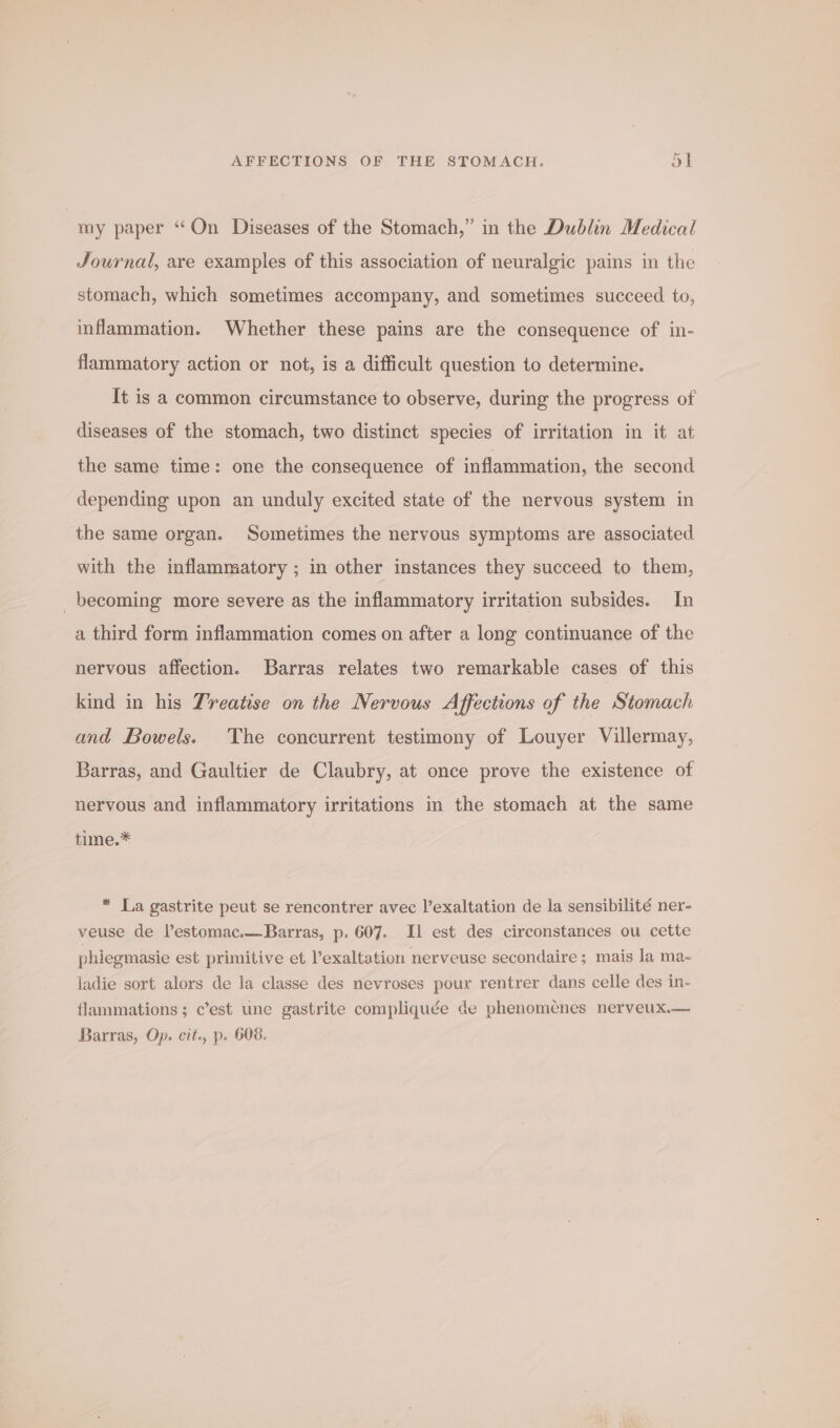 | my paper “On Diseases of the Stomach,” in the Dublin Medical Journal, are examples of this association of neuralgic pains in the stomach, which sometimes accompany, and sometimes succeed to, inflammation. Whether these pains are the consequence of in- flammatory action or not, is a difficult question to determine. It is a common circumstance to observe, during the progress of diseases of the stomach, two distinct species of irritation in it at the same time: one the consequence of inflammation, the second depending upon an unduly excited state of the nervous system in the same organ. Sometimes the nervous symptoms are associated with the inflammatory ; in other instances they succeed to them, becoming more severe as the inflammatory irritation subsides. In a third form inflammation comes on after a long continuance of the nervous affection. Barras relates two remarkable cases of this kind in his Treatise on the Nervous Affections of the Stomach and Bowels. The concurrent testimony of Louyer Villermay, Barras, and Gaultier de Claubry, at once prove the existence of nervous and inflammatory irritations in the stomach at the same time.* * La gastrite peut se rencontrer avec l’exaltation de la sensibilité ner- veuse de Vestomac.—Barras, p. 607. Il est des circonstances ou cette phiegmasie est primitive et ’exaltation nerveuse secondaire; mais la ma- ladie sort alors de la classe des nevroses pour rentrer dans celle des in- flammations; c’est une gastrite compliquée de phenomenes nerveux.— Barras, Op. cit., p. 608.