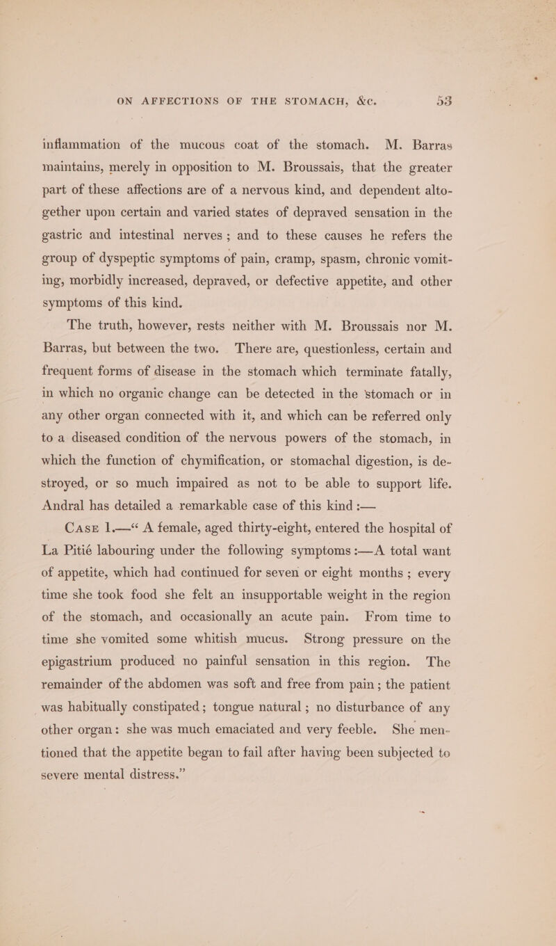 ON AFFECTIONS OF THE STOMACH, &amp;c. D3 inflammation of the mucous coat of the stomach. M. Barras maintains, merely in opposition to M. Broussais, that the greater part of these affections are of a nervous kind, and dependent alto- gether upon certain and varied states of depraved sensation in the gastric and intestinal nerves; and to these causes he refers the group of dyspeptic symptoms of pain, cramp, spasm, chronic vomit- ing, morbidly increased, depraved, or defective appetite, and other symptoms of this kind. . The truth, however, rests neither with M. Broussais nor M. Barras, but between the two. There are, questionless, certain and frequent forms of disease in the stomach which terminate fatally, in which no organic change can be detected in the stomach or in any other organ connected with it, and which can be referred only to a diseased condition of the nervous powers of the stomach, in which the function of chymification, or stomachal digestion, is de- stroyed, or so much impaired as not to be able to support life. Andral has detailed a remarkable case of this kind :— Case 1.—“ A female, aged thirty-eight, entered the hospital of La Pitié labouring under the following symptoms :—A total want of appetite, which had continued for seven or eight months ; every time she took food she felt an insupportable weight in the region of the stomach, and occasionally an acute pain. From time to time she vomited some whitish mucus. Strong pressure on the epigastrium produced no painful sensation in this region. The remainder of the abdomen was soft and free from pain ; the patient was habitually constipated; tongue natural ; no disturbance of any other organ: she was much emaciated and very feeble. She men- tioned that the appetite began to fail after having been subjected to severe mental distress.”