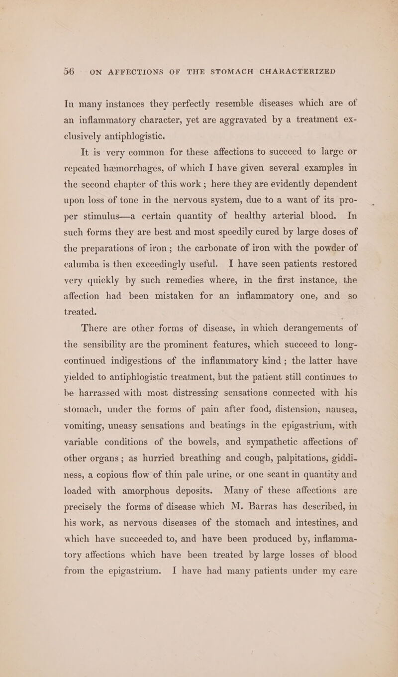 In many instances they perfectly resemble diseases which are of an inflammatory character, yet are aggravated by a treatment ex- clusively antiphlogistic. It is very common for these affections to succeed to large or repeated hemorrhages, of which I have given several examples in the second chapter of this work ; here they are evidently dependent upon loss of tone in the nervous system, due to a want of its pro- per stimulus—a certain quantity of healthy arterial blood. In such forms they are best and most speedily cured by large doses of the preparations of iron; the carbonate of iron with the powder of calumba is then exceedingly useful. I have seen patients restored very quickly by such remedies where, in the first instance, the affection had been mistaken for an inflammatory one, and so treated. There are other forms of disease, in which derangements of the sensibility are the prominent features, which succeed to long- continued indigestions of the inflammatory kind; the latter have yielded to antiphlogistic treatment, but the patient still continues to be harrassed with most distressing sensations connected with his stomach, under the forms of pain after food, distension, nausea, vomiting, uneasy sensations and beatings in the epigastrium, with variable conditions of the bowels, and sympathetic affections of other organs; as hurried breathing and cough, palpitations, giddi- ness, a copious flow of thin pale urine, or one scant in quantity and loaded with amorphous deposits. Many of these affections are precisely the forms of disease which M. Barras has described, in his work, as nervous diseases of the stomach and intestines, and which have succeeded to, and have been produced by, inflamma- tory affections which have been treated by large losses of blood from the epigastrium. I have had many patients under my care