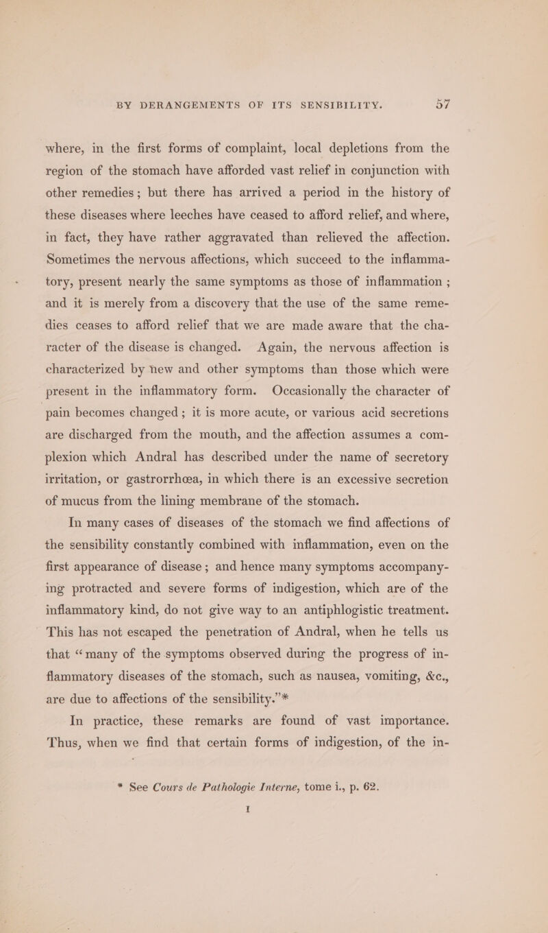 where, in the first forms of complaint, local depletions from the region of the stomach have afforded vast relief in conjunction with other remedies; but there has arrived a period in the history of these diseases where leeches have ceased to afford relief, and where, in fact, they have rather aggravated than relieved the affection. Sometimes the nervous affections, which succeed to the inflamma- tory, present nearly the same symptoms as those of inflammation ; and it is merely from a discovery that the use of the same reme- dies ceases to afford relief that we are made aware that the cha- racter of the disease is changed. Again, the nervous affeetion is characterized by new and other symptoms than those which were present in the inflammatory form. Occasionally the character of pain becomes changed ; it is more acute, or various acid secretions are discharged from the mouth, and the affection assumes a com- plexion which Andral has described under the name of secretory irritation, or gastrorrhcea, in which there is an excessive secretion of mucus from the lining membrane of the stomach. In many cases of diseases of the stomach we find affections of the sensibility constantly combined with inflammation, even on the first appearance of disease ; and hence many symptoms accompany- ing protracted and severe forms of indigestion, which are of the inflammatory kind, do not give way to an antiphlogistic treatment. This has not escaped the penetration of Andral, when he tells us that “many of the symptoms observed during the progress of in- flammatory diseases of the stomach, such as nausea, vomiting, &amp;c., are due to affections of the sensibility.’* In practice, these remarks are found of vast importance. Thus, when we find that certain forms of indigestion, of the in- * See Cours de Pathologie Interne, tome i., p. 62. I