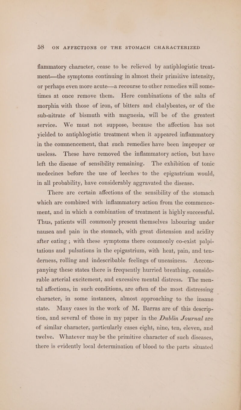 flammatory character, cease to be relieved by antiphlogistic treat- ment—the symptoms continuing in almost their primitive intensity, or perhaps even more acute—a recourse to other remedies will some- times at once remove them. Here combinations of the salts of morphia with those of iron, of bitters and chalybeates, or of the sub-nitrate of bismuth with magnesia, will be of the greatest service. We must not suppose, because the affection has not yielded to antiphlogistic treatment when it appeared inflammatory in the commencement, that such remedies have been improper or useless. These have removed the inflammatory action, but have left the disease of sensibility remaining. The exhibition of tonic medecines before the use of leeches-to the epigastrium would, in all probability, have considerably aggravated the disease. There are certain affections of the sensibility of the stomach which are combined with inflammatory action from the commence- ment, and in which a combination of treatment is highly successful. Thus, patients will commonly present themselves labouring under nausea and pain in the stomach, with great distension and acidity after eating ; with these symptoms there commonly co-exist palpi- tations and pulsations in the epigastrium, with heat, pain, and ten- derness, rolling and indescribable feelings of uneasiness. Accom- panying these states there is frequently hurried breathing, conside- rable arterial excitement, and excessive mental distress. The men- tal affections, in such conditions, are often of the most distressing character, in some instances, almost approaching to the insane | state. Many cases in the work of M. Barras are of this descrip- tion, and several of those in my paper in the Dublin Journal are of similar character, particularly cases eight, nine, ten, eleven, and twelve. Whatever may be the primitive character of such diseases, there is evidently local determination of blood to the parts situated