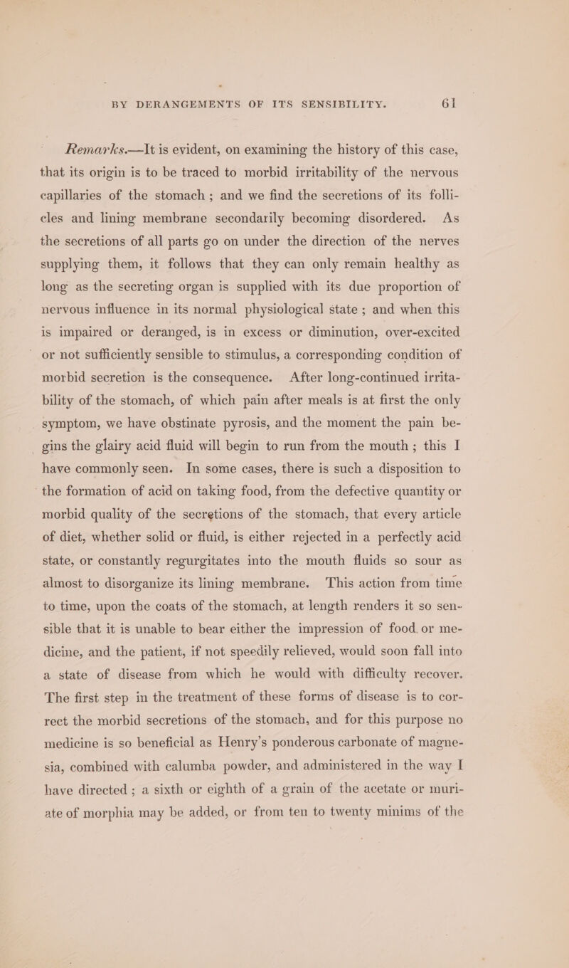 Remarks.—It is evident, on examining the history of this case, that its origin is to be traced to morbid irritability of the nervous capillaries of the stomach ; and we find the secretions of its folli- cles and lining membrane secondarily becoming disordered. As the secretions of all parts go on under the direction of the nerves supplying them, it follows that they can only remain healthy as long as the secreting organ is supplied with its due proportion of nervous influence in its normal physiological state ; and when this is impaired or deranged, is in excess or diminution, over-excited or not sufficiently sensible to stimulus, a corresponding condition of morbid secretion is the consequence. After long-continued irrita- bility of the stomach, of which pain after meals is at first the only symptom, we have obstinate pyrosis, and the moment the pain be- _ gins the glairy acid fluid will begin to run from the mouth ; this I have commonly seen. In some cases, there is such a disposition to the formation of acid on taking food, from the defective quantity or morbid quality of the secretions of the stomach, that every article of diet, whether solid or fluid, is either rejected in a perfectly acid state, or constantly regurgitates into the mouth fluids so sour as almost to disorganize its lining membrane. This action from time to time, upon the coats of the stomach, at length renders it so sen- sible that it is unable to bear either the impression of food. or me- dicine, and the patient, if not speedily relieved, would soon fall into a state of disease from which he would with difficulty recover. The first step in the treatment of these forms of disease is to cor- rect the morbid secretions of the stomach, and for this purpose no medicine is so beneficial as Henry’s ponderous carbonate of magne- sia, combined with calumba powder, and administered in the way I have directed ; a sixth or eighth of a grain of the acetate or muri- ate of morphia may be added, or from ten to twenty minims of the