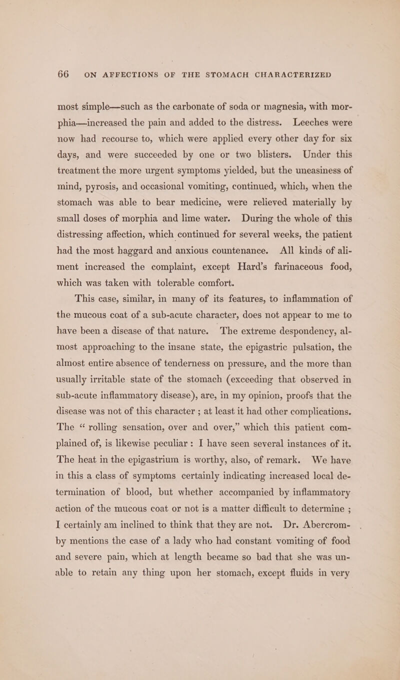 most simple—such as the carbonate of soda or magnesia, with mor- phia—increased the pain and added to the distress. Leeches were now had recourse to, which were applied every other day for six days, and were succeeded by one or two blisters. Under this treatment the more urgent symptoms yielded, but the uneasiness of mind, pyrosis, and occasional vomiting, continued, which, when the stomach was able to bear medicine, were relieved materially by small doses of morphia and lime water. During the whole of this distressing affection, which continued for several weeks, the patient had the most haggard and anxious countenance. All kinds of ali- ment increased the complaint, except Hard’s farinaceous food, which was taken with tolerable comfort. This case, similar, in many of its features, to inflammation of the mucous coat of a sub-acute character, does not appear to me to have been a disease of that nature. The extreme despondency, al- most approaching to the insane state, the epigastric pulsation, the almost entire absence of tenderness on pressure, and the more than usually irritable state of the stomach (exceeding that observed in sub-acute inflammatory disease), are, in my opinion, proofs that the disease was not of this character ; at least it had other complications. The “ rolling sensation, over and over,” which this patient com- plained of, is likewise peculiar: I have seen several instances of it. The heat in the epigastrium is worthy, also, of remark. We have in this a class of symptoms certainly indicating increased local de- termination of blood, but whether accompanied by inflammatory action of the mucous coat or not is a matter difficult to determine ; I certainly am inclined to think that they are not. Dr. Abercrom- by mentions the case of a lady who had constant vomiting of food and severe pain, which at length became so bad that she was un- able to retain any thing upon her stomach, except fluids in very