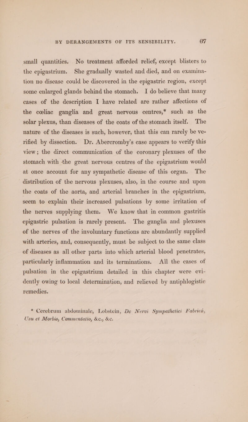 small quantities. No treatment afforded relief, except blisters to the epigastrium. She gradually wasted and died, and on examina- tion no disease could be discovered in the epigastric region, except some enlarged glands behind the stomach. I do believe that many cases of the description I have related are rather affections of the celiac ganglia and great nervous centres,* such as the solar plexus, than diseases of the coats of the stomach itself. The nature of the diseases is such, however, that. this can rarely be ve- rified by dissection. Dr. Abercromby’s case appears to verify this view; the direct communication of the coronary plexuses of the stomach with the great nervous centres of the epigastrium would at once account for any sympathetic disease of this organ. The - distribution of the nervous plexuses, also, in the course and upon the coats of the aorta, and arterial branches in the epigastrium, seem to explain their increased pulsations by some irritation of the nerves supplying them. We know that in common gastritis epigastric pulsation is rarely present. The ganglia and plexuses of the nerves of the involuntary functions are abundantly supplied with arteries, and, consequently, must be subject to the same class of diseases as all other parts into which arterial blood penetrates, particularly inflammation and its terminations. All the cases of pulsation in the epigastrium detailed in this chapter were evi- dently owing to local determination, and relieved by antiphlogistic remedies. * Cerebrum abdominale, Lobstein, De Nervi Sympatheticc Fabrica b] d y yp ) Usu et Morbis, Commentatio, &amp;c., &amp;c.