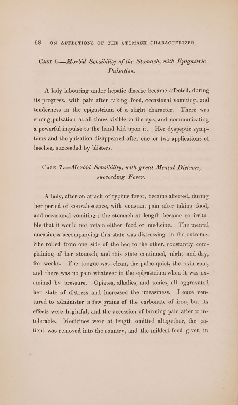 Case 6.—Morbid Sensibility of the Stomach, with Epigastric Pulsation. A lady labouring under hepatic disease became affected, during its progress, with pain after taking food, occasional vomiting, and tenderness in the epigastrium of a slight character. There was strong pulsation at all times visible to the eye, and communicating a powerful impulse to the hand laid upon it. Her dyspeptic symp- toms and the pulsation disappeared after one or two applications of leeches, succeeded by blisters. Case 7.—Morbid Sensibility, with great Mental Distress, succeeding Fever. A lady, after an attack of typhus fever, became affected, during her period of convalescence, with constant pai after taking food, and occasional vomiting ; the stomach at length became so irrita- ble that it would not retain either food or medicine. The mental uneasiness accompanying this state was distressmg in the extreme. She rolled from one side of the bed to the other, constantly com- plaining of her stomach, and this state continued, night and day, for weeks. The tongue was clean, the pulse quiet, the skin cool, and there was no pain whatever in the epigastrium when it was ex- amined by pressure. Opiates, alkalies, and tonics, all aggravated her state of distress and increased the uneasiness. I once ven- tured to administer a few grains of the carbonate of iron, but its effects were frightful, and the accession of burning pain after it in- tolerable. Medicines were at length omitted altogether, the pa- tient was removed into the country, and the mildest food given in