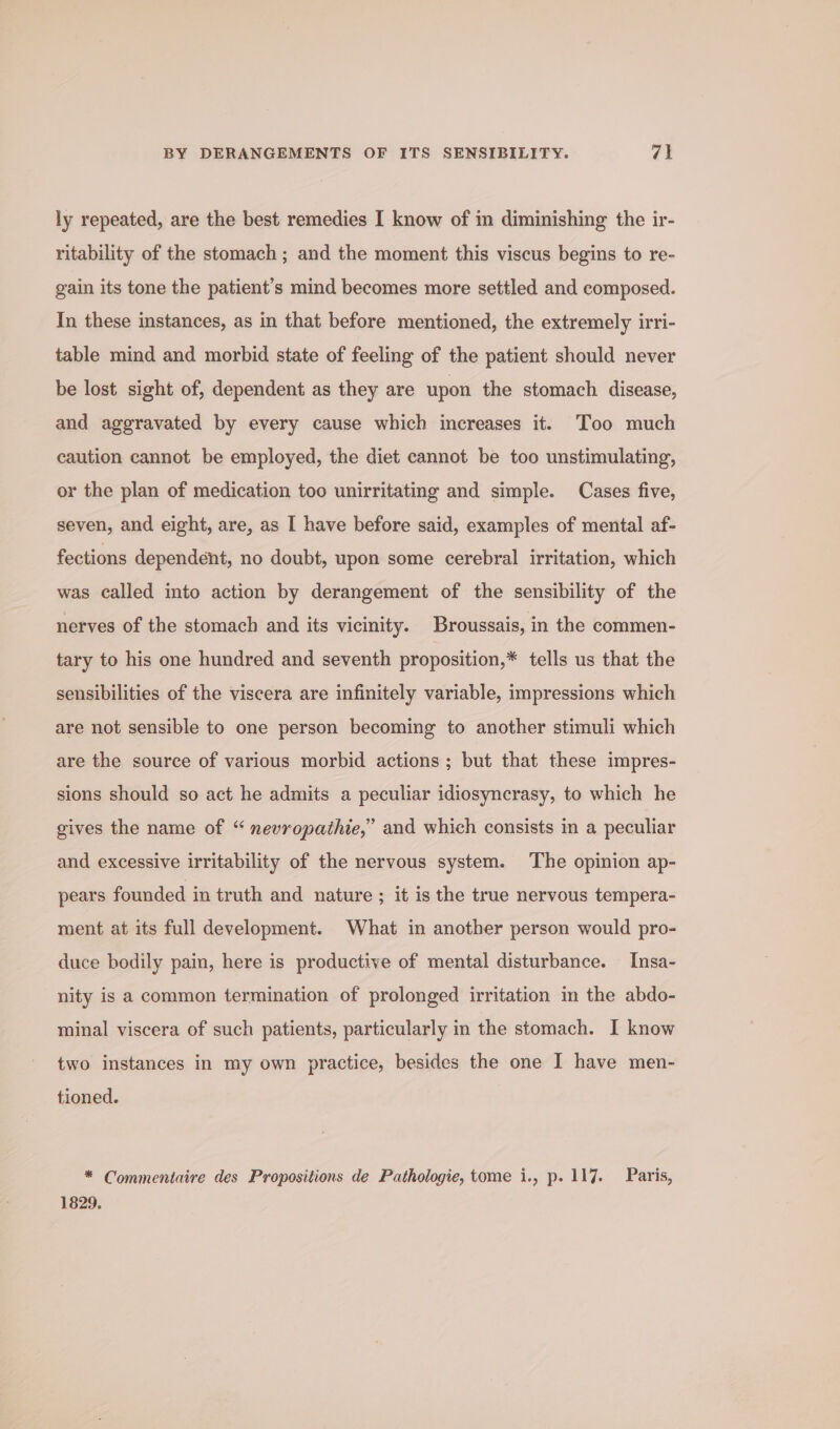 ly repeated, are the best remedies I know of in diminishing the ir- ritability of the stomach ; and the moment this viscus begins to re- gain its tone the patient’s mind becomes more settled and composed. In these instances, as in that before mentioned, the extremely irri- table mind and morbid state of feeling of the patient should never be lost sight of, dependent as they are upon the stomach disease, and aggravated by every cause which increases it. Too much caution cannot be employed, the diet cannot be too unstimulating, or the plan of medication too unirritating and simple. Cases five, seven, and eight, are, as I have before said, examples of mental af- fections dependent, no doubt, upon some cerebral irritation, which was called into action by derangement of the sensibility of the nerves of the stomach and its vicinity. Broussais, in the commen- tary to his one hundred and seventh proposition,* tells us that the sensibilities of the viscera are infinitely variable, impressions which are not sensible to one person becoming to another stimuli which are the source of various morbid actions ; but that these impres- sions should so act he admits a peculiar idiosynerasy, to which he gives the name of “ nevropathie,” and which consists in a peculiar and excessive irritability of the nervous system. The opinion ap- pears founded in truth and nature ; it is the true nervous tempera- ment at its full development. What in another person would pro- duce bodily pain, here is productive of mental disturbance. Insa- nity is a common termination of prolonged irritation in the abdo- minal viscera of such patients, particularly in the stomach. I know two instances in my own practice, besides the one I have men- tioned. * Commentaire des Propositions de Pathologie, tome i., p. 117. Paris, 1829.