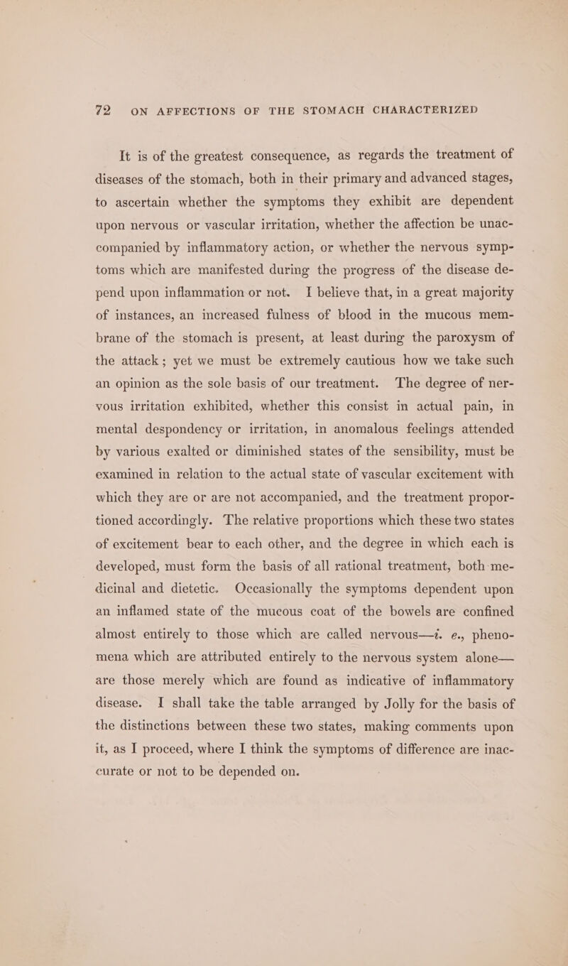 It is of the greatest consequence, as regards the treatment of diseases of the stomach, both in their primary and advanced stages, to ascertain whether the symptoms they exhibit are dependent upon nervous or vascular irritation, whether the affection be unac- companied by inflammatory action, or whether the nervous symp- toms which are manifested during the progress of the disease de- pend upon inflammation or not. I believe that, in a great majority of instances, an increased fulness of blood in the mucous mem- brane of the stomach is present, at least during the paroxysm of the attack; yet we must be extremely cautious how we take such an opinion as the sole basis of our treatment. The degree of ner- vous irritation exhibited, whether this consist in actual pain, in mental despondency or irritation, in anomalous feelings attended by various exalted or diminished states of the sensibility, must be examined in relation to the actual state of vascular excitement with which they are or are not accompanied, and the treatment propor- tioned accordingly. The relative proportions which these two states of excitement bear to each other, and the degree in which each is developed, must form the basis of all rational treatment, both-me- dicinal and dietetic. Occasionally the symptoms dependent upon an inflamed state of the mucous coat of the bowels are confined almost entirely to those which are called nervous—?. e., pheno- mena which are attributed entirely to the nervous system alone— are those merely which are found as indicative of inflammatory disease. I shall take the table arranged by Jolly for the basis of the distinctions between these two states, making comments upon it, as I proceed, where I think the symptoms of difference are inac- curate or not to be depended on.