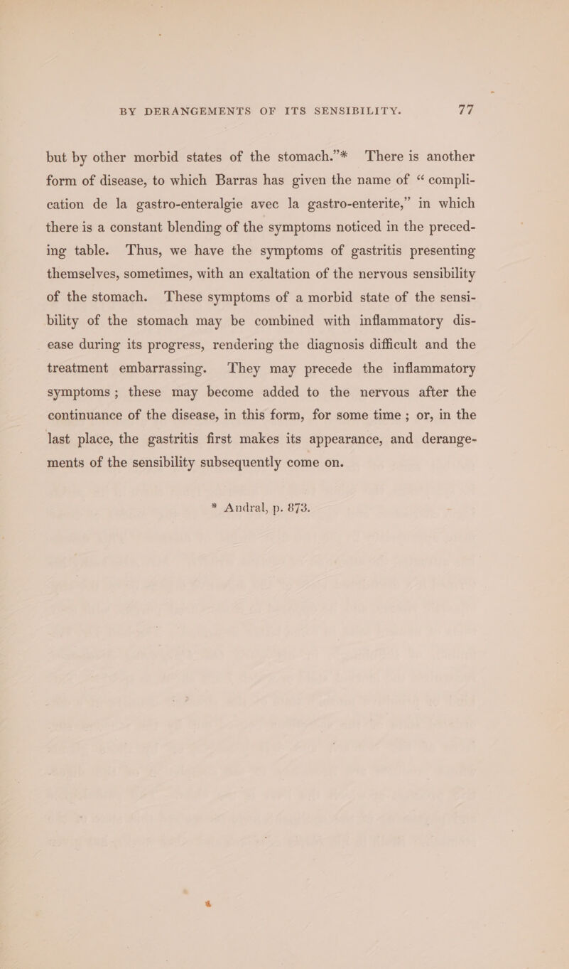 but by other morbid states of the stomach.”* There is another form of disease, to which Barras has given the name of “ compli- cation de la gastro-enteralgie avec la gastro-enterite,” in which there is a constant blending of the symptoms noticed in the preced- ing table. Thus, we have the symptoms of gastritis presenting themselves, sometimes, with an exaltation of the nervous sensibility of the stomach. These symptoms of a morbid state of the sensi- bility of the stomach may be combined with inflammatory dis- ease during its progress, rendering the diagnosis difficult and the treatment embarrassing. They may precede the inflammatory symptoms ; these may become added to the nervous after the continuance of the disease, in this form, for some time; or, in the last place, the gastritis first makes its appearance, and derange- ments of the sensibility subsequently come on. * Andral, p. 873.