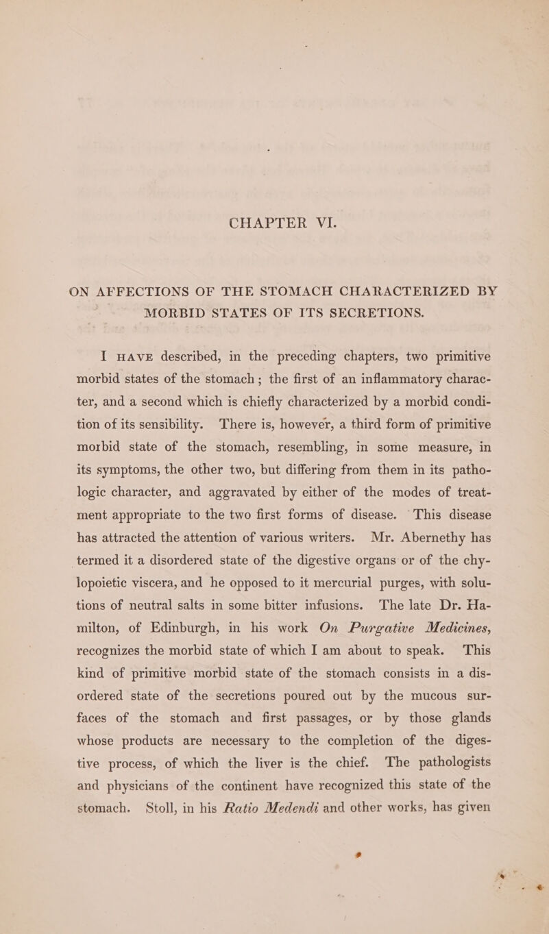 CHAPTER VI. ON AFFECTIONS OF THE STOMACH CHARACTERIZED BY MORBID STATES OF ITS SECRETIONS. I HAVE described, in the preceding chapters, two primitive morbid states of the stomach ; the first of an inflammatory charac- ter, and a second which is chiefly characterized by a morbid condi- tion of its sensibility. There is, however, a third form of primitive morbid state of the stomach, resembling, in some measure, in its symptoms, the other two, but differing from them in its patho- logic character, and aggravated by either of the modes of treat- ment appropriate to the two first forms of disease. This disease has attracted the attention of various writers. Mr. Abernethy has termed it a disordered state of the digestive organs or of the chy- lopoietic viscera, and he opposed to it mercurial purges, with solu- tions of neutral salts in some bitter infusions. The late Dr. Ha- milton, of Edinburgh, in his work On Purgative Medicines, recognizes the morbid state of which I am about to speak. This kind of primitive morbid state of the stomach consists in a dis- ordered state of the secretions poured out by the mucous sur- faces of the stomach and first passages, or by those glands whose products are necessary to the completion of the diges- tive process, of which the liver is the chief. The pathologists and physicians of the continent have recognized this state of the stomach. Stoll, in his Ratio Medendi and other works, has given