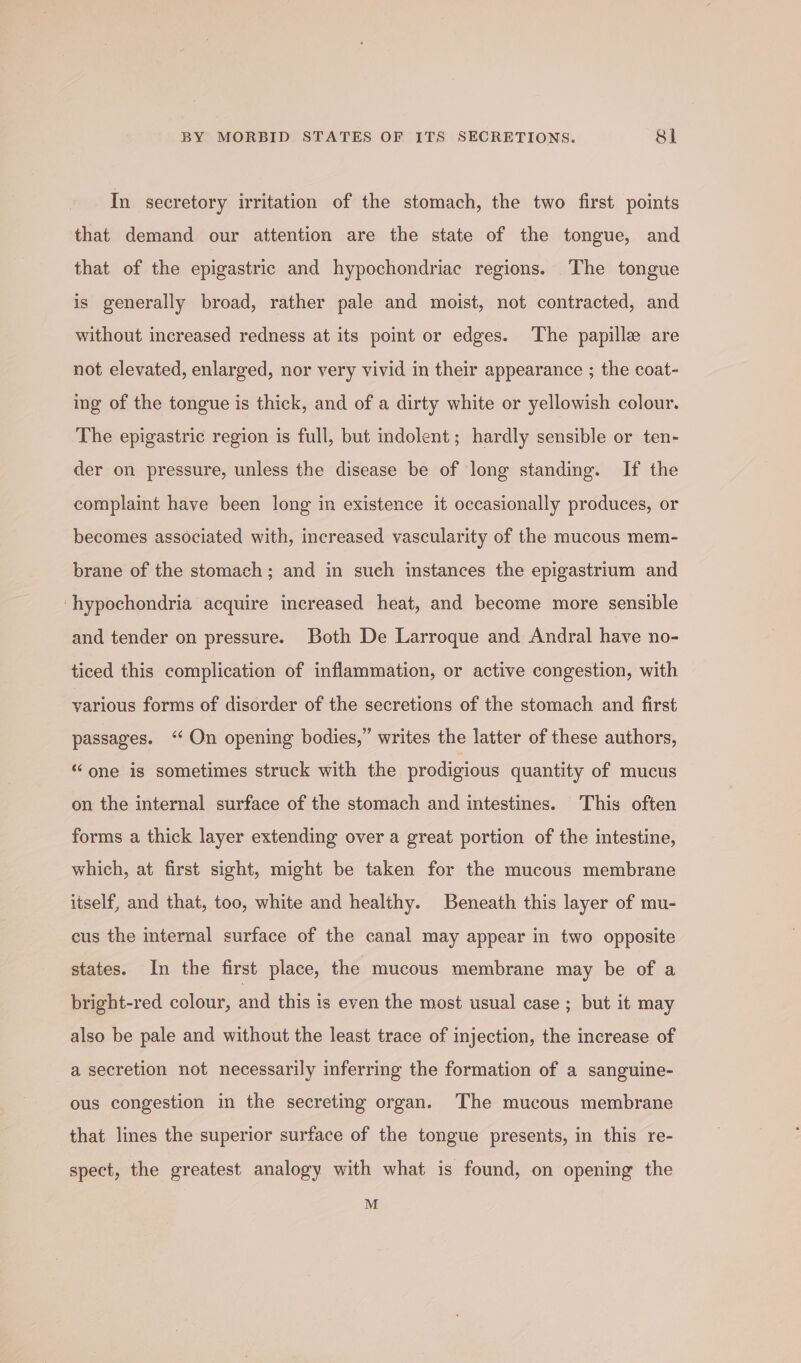 In secretory irritation of the stomach, the two first points that demand our attention are the state of the tongue, and that of the epigastric and hypochondriac regions. The tongue is generally broad, rather pale and moist, not contracted, and without increased redness at its point or edges. The papille are not elevated, enlarged, nor very vivid in their appearance ; the coat- ing of the tongue is thick, and of a dirty white or yellowish colour. The epigastric region is full, but indolent; hardly sensible or ten- der on pressure, unless the disease be of long standing. If the complaint have been long in existence it occasionally produces, or becomes associated with, increased vascularity of the mucous mem- brane of the stomach; and in such instances the epigastrium and ‘hypochondria acquire increased heat, and become more sensible and tender on pressure. Both De Larroque and Andral have no- ticed this complication of inflammation, or active congestion, with various forms of disorder of the secretions of the stomach and first passages. “On opening bodies,” writes the latter of these authors, ‘one is sometimes struck with the prodigious quantity of mucus on the internal surface of the stomach and intestines. This often forms a thick layer extending over a great portion of the intestine, which, at first sight, might be taken for the mucous membrane itself, and that, too, white and healthy. Beneath this layer of mu- cus the internal surface of the canal may appear in two opposite states. In the first place, the mucous membrane may be of a bright-red colour, and this is even the most usual case ; but it may also be pale and without the least trace of injection, the increase of a secretion not necessarily inferring the formation of a sanguine- ous congestion in the secreting organ. The mucous membrane that lines the superior surface of the tongue presents, in this re- spect, the greatest analogy with what is found, on opening the M