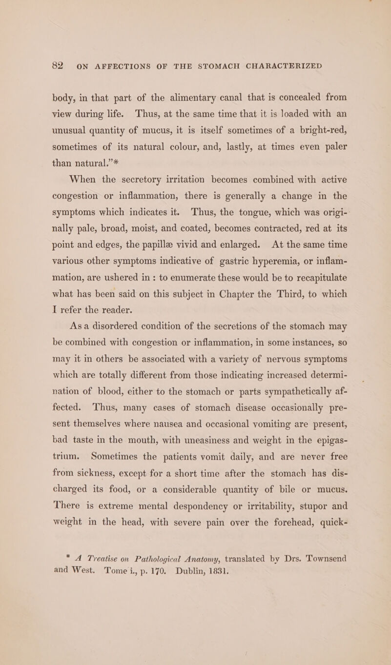 body, in that part of the alimentary canal that is concealed from view during life. Thus, at the same time that it is loaded with an unusual quantity of mucus, it is itself sometimes of a bright-red, sometimes of its natural colour, and, lastly, at times even paler than natural.’* When the secretory irritation becomes combined with active congestion or inflammation, there is generally a change in the symptoms which indicates it. Thus, the tongue, which was origi-. nally pale, broad, moist, and coated, becomes contracted, red at its point and edges, the papille vivid and enlarged. At the same time various other symptoms indicative of gastric hyperemia, or inflam- mation, are ushered in: to enumerate these would be to recapitulate what has been said on this subject in Chapter the Third, to which I refer the reader. Asa disordered condition of the secretions of the stomach may be combined with congestion or inflammation, in some instances, so may it in others be associated with a variety of nervous symptoms which are totally different from those indicating increased determi- nation of blood, either to the stomach or parts sympathetically af- fected. Thus, many cases of stomach disease occasionally pre- sent themselves where nausea and occasional vomiting are present, bad taste in the mouth, with uneasiness and weight in the epigas- trium. Sometimes the patients vomit daily, and are never free from sickness, except for a short time after the stomach has dis- charged its food, or a considerable quantity of bile or mucus. There is extreme mental despondency or irritability, stupor and weight in the head, with severe pain over the forehead, quick- * A Treatise on Pathological Anatomy, translated by Drs. Townsend and West. Tomei, p.170. Dublin, 1831.