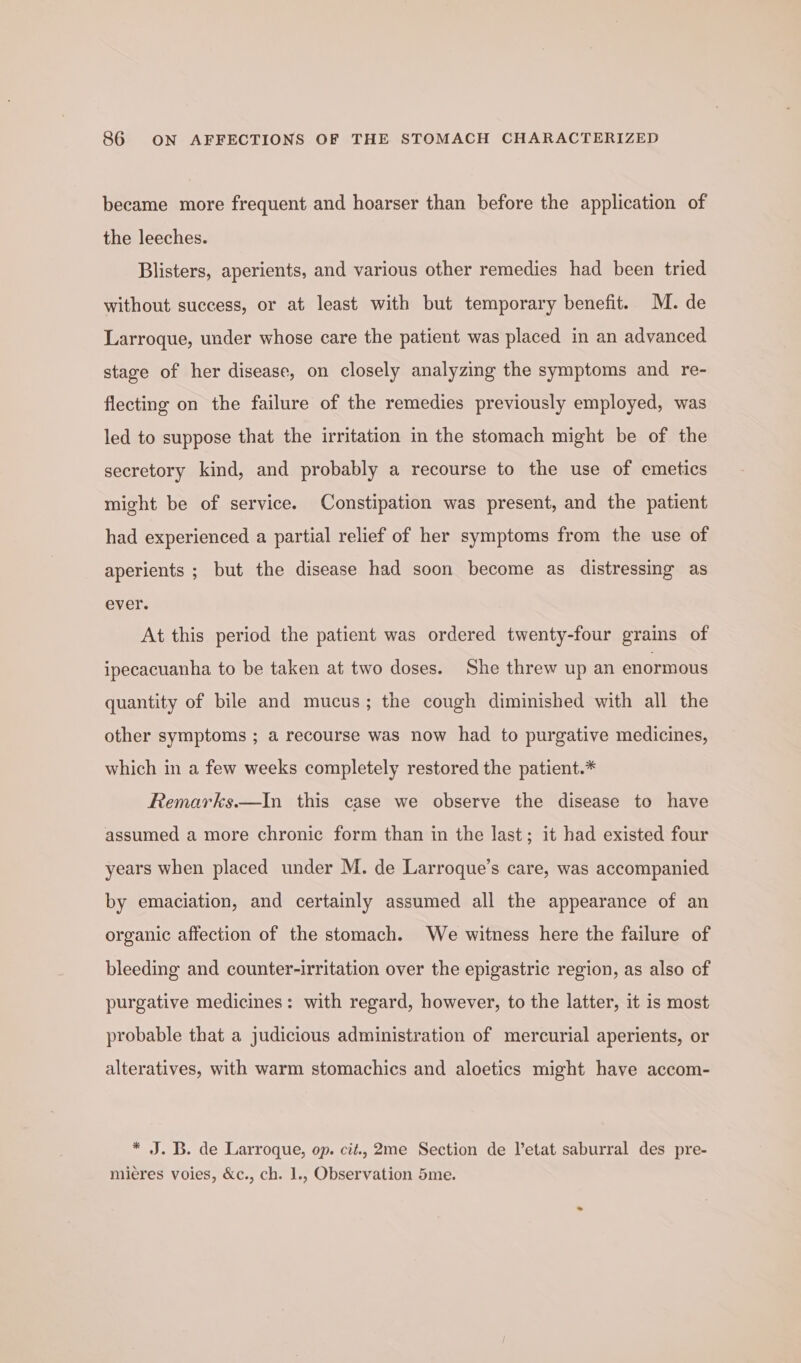 became more frequent and hoarser than before the application of the leeches. Blisters, aperients, and various other remedies had been tried without success, or at least with but temporary benefit. M. de Larroque, under whose care the patient was placed in an advanced stage of her disease, on closely analyzing the symptoms and re- flecting on the failure of the remedies previously employed, was led to suppose that the irritation in the stomach might be of the secretory kind, and probably a recourse to the use of emetics might be of service. Constipation was present, and the patient had experienced a partial relief of her symptoms from the use of aperients ; but the disease had soon become as distressing as ever. At this period the patient was ordered twenty-four grains of ipecacuanha to be taken at two doses. She threw up an enormous quantity of bile and mucus; the cough diminished with all the other symptoms ; a recourse was now had to purgative medicines, which in a few weeks completely restored the patient.* Remarks.—In this case we observe the disease to have assumed a more chronic form than in the last; it had existed four years when placed under M. de Larroque’s care, was accompanied by emaciation, and certainly assumed all the appearance of an organic affection of the stomach. We witness here the failure of bleeding and counter-irritation over the epigastric region, as also of purgative medicines: with regard, however, to the latter, it is most probable that a judicious administration of mercurial aperients, or alteratives, with warm stomachics and aloetics might have accom- * J. B. de Larroque, op. cit., 2me Section de letat saburral des pre- mieres voies, &amp;c., ch. 1., Observation 5me.