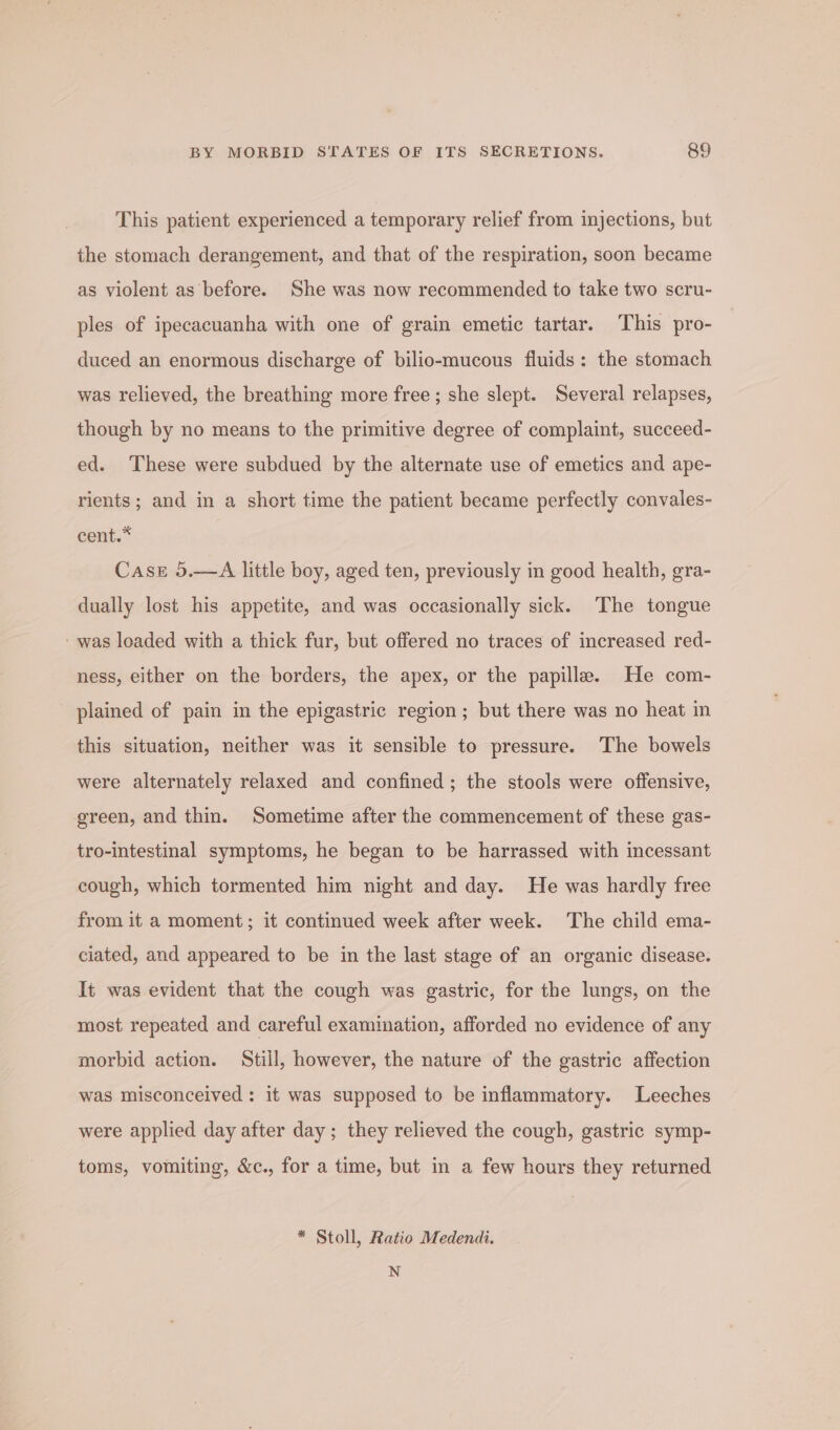 This patient experienced a temporary relief from injections, but the stomach derangement, and that of the respiration, soon became as violent as before. She was now recommended to take two scru- ples of ipecacuanha with one of grain emetic tartar. This pro- duced an enormous discharge of bilio-mucous fluids: the stomach was relieved, the breathing more free; she slept. Several relapses, though by no means to the primitive degree of complaint, succeed- ed. These were subdued by the alternate use of emetics and ape- rients; and in a short time the patient became perfectly convales- cent.* Case 5.—A little boy, aged ten, previously in good health, gra- dually lost his appetite, and was occasionally sick. The tongue - was loaded with a thick fur, but offered no traces of increased red- ness, either on the borders, the apex, or the papilla. He com- plained of pain in the epigastric region; but there was no heat in this situation, neither was it sensible to pressure. The bowels were alternately relaxed and confined ; the stools were offensive, green, and thin. Sometime after the commencement of these gas- tro-intestinal symptoms, he began to be harrassed with incessant cough, which tormented him night and day. He was hardly free from it a moment; it continued week after week. The child ema- ciated, and appeared to be in the last stage of an organic disease. It was evident that the cough was gastric, for the lungs, on the most repeated and careful examination, afforded no evidence of any morbid action. Still, however, the nature of the gastric affection was misconceived : it was supposed to be inflammatory. Leeches were applied day after day ; they relieved the cough, gastric symp- toms, vomiting, &amp;c., for a time, but in a few hours they returned * Stoll, Ratio Medendi. N