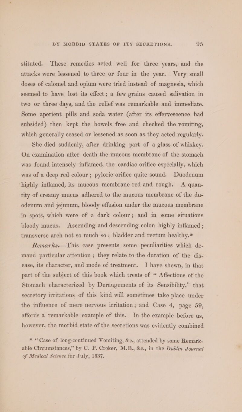 stituted. These remedies acted well for three years, and the attacks were lessened to three or four in the year. Very small doses of calomel and opium were tried instead of magnesia, which seemed to have lost its effect; a few grains caused salivation in two or three days, and the relief was remarkable and immediate. Some aperient pills and soda water (after its effervescence had subsided) then kept the bowels free and checked the vomiting, which generally ceased or lessened as soon as. they acted regularly. She died suddenly, after drinking part of a glass of whiskey. On examination after death the mucous membrane of the stomach was found intensely inflamed, the cardiac orifice especially, which was of a deep red colour ; pyloric orifice quite sound. Duodenum ‘highly inflamed, its mucous membrane red and rough. A quan- tity of creamy mucus adhered to the mucous membrane of the du- odenum and jejunum, bloody effusion under the mucous membrane in spots, which were of a dark colour; and in some situations bloody mucus. Ascending and descending colon highly inflamed ; transverse arch not so much so; bladder and rectum healthy.* Remarks.—This case presents some peculiarities which de- mand particular attention ; they relate to the duration of the dis- ease, its character, and mode of treatment. I have shewn, in that part of the subject of this book which treats of “ Affections of the Stomach characterized by Derangements of its Sensibility,” that secretory irritations of this kind will sometimes take place under the influence of mere nervous irritation; and Case 4, page 59, affords a remarkable example of this. In the example before us, however, the morbid state of the secretions was evidently combined * “Case of long-continued Vomiting, &amp;c., attended by some Remark- able Circumstances,” by C. P. Croker, M.B., &amp;c., in the Dublin Journal of Medical Science for July, 1837.