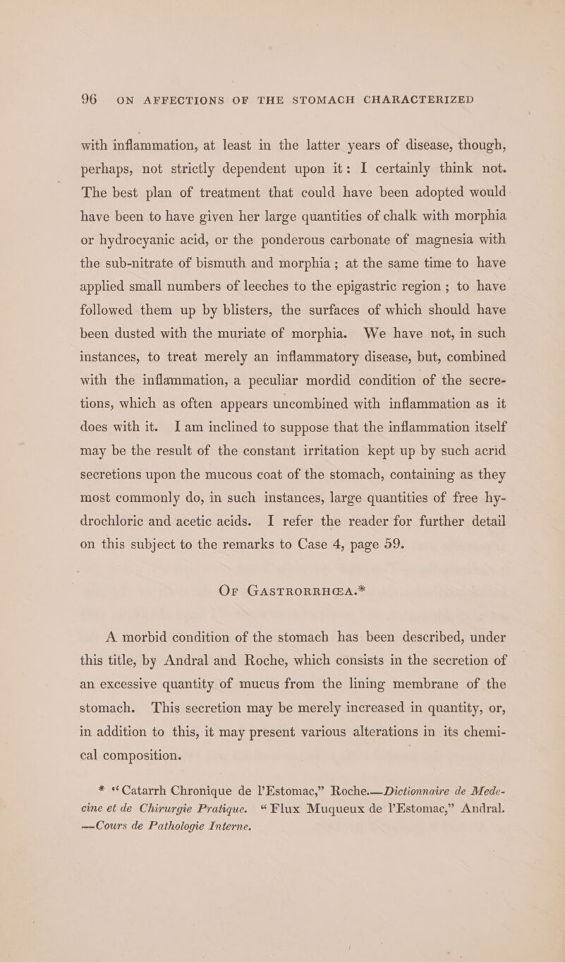 with inflammation, at least in the latter years of disease, though, perhaps, not strictly dependent upon it: I certainly think not. The best plan of treatment that could have been adopted would have been to have given her large quantities of chalk with morphia or hydrocyanic acid, or the ponderous carbonate of magnesia with the sub-nitrate of bismuth and morphia ; at the same time to have applied small numbers of leeches to the epigastric region ; to have followed them up by blisters, the surfaces of which should have been dusted with the muriate of morphia. We have not, in such instances, to treat merely an inflammatory disease, but, combined with the inflammation, a peculiar mordid condition of the secre- tions, which as often appears uncombined with inflammation as it does with it. Iam inclined to suppose that the inflammation itself may be the result of the constant irritation kept up by such acrid secretions upon the mucous coat of the stomach, containing as they most commonly do, in such instances, large quantities of free hy- drochloric and acetic acids. I refer the reader for further detail on this subject to the remarks to Case 4, page 59. Or GASTRORRHGA.* A morbid condition of the stomach has been described, under this title, by Andral and Roche, which consists in the secretion of an excessive quantity of mucus from the lining membrane of the stomach. This secretion may be merely increased in quantity, or, in addition to this, it may present various alterations in its chemi- cal composition. * *Catarrh Chronique de l’Estomac,” Roche.—Dictionnaire de Mede- cine et de Chirurgie Pratique. “Flux Muqueux de l’Estomac,” Andral. —Cours de Pathologie Interne.