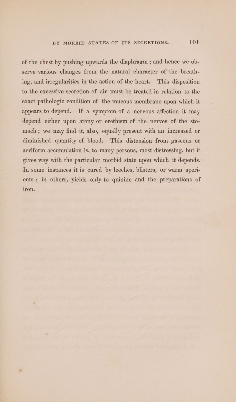 of the chest by pushing upwards the diaphragm ; and hence we ob- serve various changes from the natural character of the breath- ing, and irregularities in the action of the heart. This disposition to the excessive secretion of air must be treated in relation to the exact pathologic condition of the mucous membrane upon which it appears to depend. If a symptom of a nervous affection it may depend either upon atony or erethism of the nerves of the sto- mach ; we may find it, also, equally present with an increased or diminished quantity of blood. This distension from gaseous or aeriform accumulation is, to many persons, most distressing, but it gives way with the particular morbid state upon which it depends. In some instances it is cured by leeches, blisters, or warm aperi- ' ents ; in others, yields only to quinine and the preparations of iron.