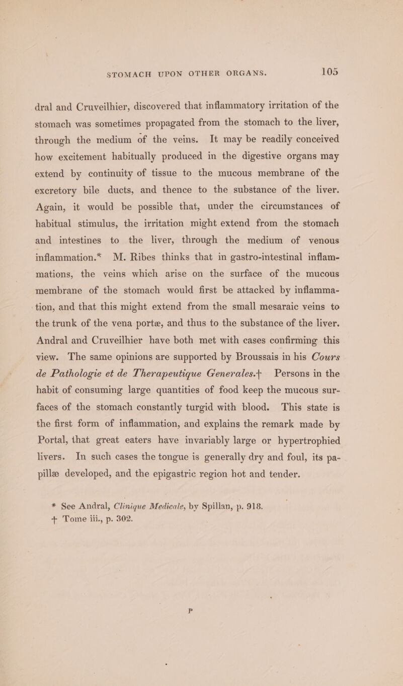 -dral and Cruveilhier, discovered that inflammatory irritation of the stomach was sometimes propagated from the stomach to the liver, through the medium of the veins. It may be readily conceived how excitement habitually produced in the digestive organs may extend by continuity of tissue to the mucous membrane of the excretory bile ducts, and thence to the substance of the liver. Again, it would be possible that, under the circumstances of habitual stimulus, the irritation might extend from the stomach and intestines to the liver, through the medium of venous inflammation.* M. Ribes thinks that in gastro-intestinal inflam- mations, the veins which arise on the surface of the mucous membrane of the stomach would first be attacked by inflamma- ‘tion, and that this might extend from the small mesaraic veins to the trunk of the vena porte, and thus to the substance of the liver. Andral and Cruveilhier have both met with cases confirming this view. The same opinions are supported by Broussais in his Cours de Pathologie et de Therapeutique G'enerales.+ Persons in the habit of consuming large quantities of food keep the mucous sur- faces of the stomach constantly turgid with blood. This state is the first form of inflammation, and explains the remark made by Portal, that great eaters have invariably large or hypertrophied livers. In such cases the tongue is generally dry and foul, its pa- pills developed, and the epigastric region hot and tender. * See Andral, Clinique Medicale, by Spillan, p. 918. + Tome iii., p. 302.