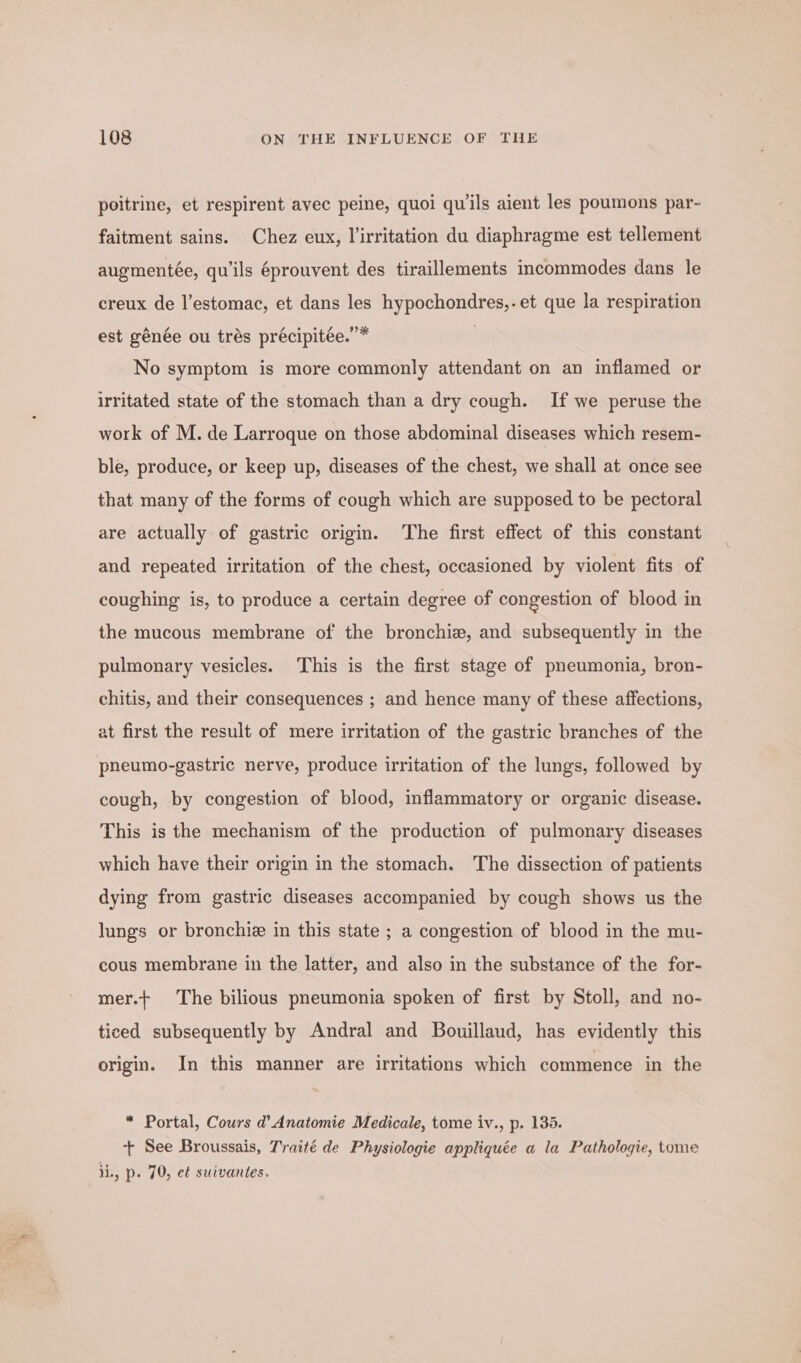 poitrine, et respirent avec peine, quoi quils aient les poumons par- faitment sains. Chez eux, lirritation du diaphragme est tellement augmentée, qu’ils éprouvent des tiraillements incommodes dans le creux de l’estomac, et dans les hypochondres,.et que la respiration est génée ou trés précipitee.”* 2 No symptom is more commonly attendant on an inflamed or irritated state of the stomach than a dry cough. If we peruse the work of M. de Larroque on those abdominal diseases which resem- ble, produce, or keep up, diseases of the chest, we shall at once see that many of the forms of cough which are supposed to be pectoral are actually of gastric origin. The first effect of this constant and repeated irritation of the chest, occasioned by violent fits of coughing is, to produce a certain degree of congestion of blood in the mucous membrane of the bronchi, and subsequently in the pulmonary vesicles. This is the first stage of pneumonia, bron- chitis, and their consequences ; and hence many of these affections, at first the result of mere irritation of the gastric branches of the pneumo-gastric nerve, produce irritation of the lungs, followed by cough, by congestion of blood, inflammatory or organic disease. This is the mechanism of the production of pulmonary diseases which have their origin in the stomach. The dissection of patients dying from gastric diseases accompanied by cough shows us the lungs or bronchie in this state ; a congestion of blood in the mu- cous membrane in the latter, and also in the substance of the for- mer.+ The bilious pneumonia spoken of first by Stoll, and no- ticed subsequently by Andral and Bouillaud, has evidently this origin. In this manner are irritations which commence in the * Portal, Cours d’ Anatomie Medicale, tome iv., p. 135. + See Broussais, Traité de Physiologie appliquée a la Pathologie, tome lie, p. 70, e¢ suivantes.