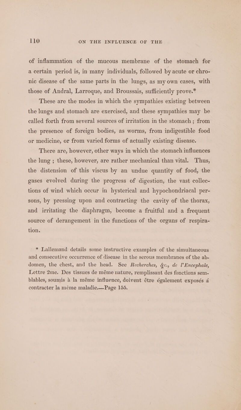 of inflammation of the mucous membrane of the stomach for a certain period is, in many individuals, followed by acute or chro- nic disease of the same parts in the lungs, as my own cases, with those of Andral, Larroque, and Broussais, sufficiently prove.* These are the modes in which the sympathies existing between the lungs and stomach are exercised, and these sympathies may be called forth from several sources of irritation in the stomach; from the presence of foreign bodies, as worms, from indigestible food or medicine, or from varied forms of actually existing disease. There are, however, other ways in which the stomach influences the lung ; these, however, are rather mechanical than vital. Thus, the distension of this viscus by an undue quantity of food, the gases evolved during the progress of digestion, the vast collec- tions of wind which occur in hysterical and hypochondriacal per- sons, by pressing upon and contracting the cavity of the thorax, and irritating the diaphragm, become a fruitful and a frequent source of derangement in the functions of the organs of respira- tion. ' * Tallemand details some instructive examples of the simultaneous and consecutive occurrence of disease in the serous membranes of the ab- domen, the chest, and the head. See Recherches, &amp;c., de l’Encephale, Lettre 2me. Des tissues de méme nature, remplissant des fonctions sem- y ‘ blables, soumis 4 la méme influence, doivent étre également exposés 4 contracter la méme maladie.—Page 155.