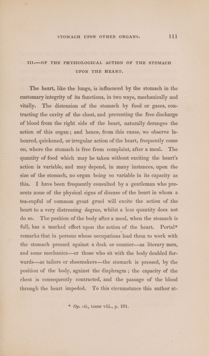IlI.—-OF THE PHYSIOLOGICAL ACTION OF THE STOMACH UPON THE HEART. The heart, like the lungs, is influenced by the stomach in the customary integrity of its functions, in two ways, mechanically and vitally. The distension of the stomach by food or gases, con- tracting the cavity of the chest, and preventing the free discharge of blood from the right side of the heart, naturally deranges the action of this organ; and hence, from this cause, we observe la- boured, quickened, or irregular action of the heart, frequently come on, where the stomach is free from complaint, after a meal. The quantity of food which may be taken without exciting the heart’s action is variable, and may depend, in many instances, upon the size of the stomach, no organ being so variable in its capacity as this. I have been frequently consulted by a gentleman who pre- sents none of the physical signs of disease of the heart in whom a tea-cupful of common groat gruel will excite the action of the heart to a very distressing degree, whilst a less quantity does not do so. The position of the body after a meal, when the stomach is full, has a marked effect upon the action of the heart. Portal* remarks that in persons whose occupations lead them to work with the stomach pressed against a desk or counter—as literary men, and some mechanics—or those who sit with the body doubled for- wards—as tailors or shoemakers—the stomach is pressed, by the position of the body, against the diaphragm ; the capacity of the chest is consequently contracted, and the passage of the blood through the heart impeded. To this circumstance this author at- * Op. cit., tome viii., p. 101.