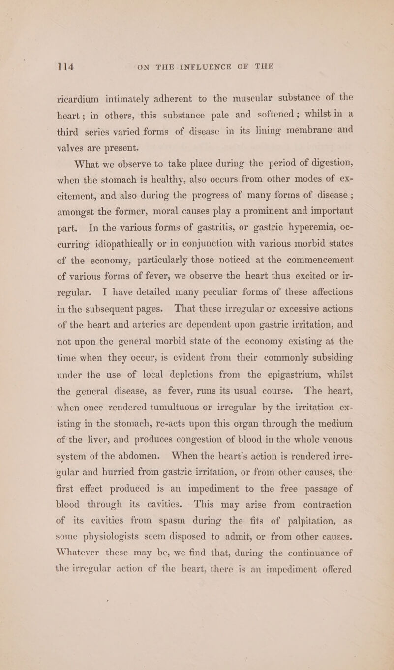 ricardium intimately adherent to the muscular substance of the heart; in others, this substance pale and softened; whilst in a third series varied forms of disease in its lining membrane and valves are present. What we observe to take place during the period of digestion, when the stomach is healthy, also occurs from other modes of ex~ citement, and also during the progress of many forms of disease ; amongst the former, moral causes play a prominent and important part. In the various forms of gastritis, or gastric hyperemia, oc- curring idiopathically or im conjunction with various morbid states of the economy, particularly those noticed at the commencement of various forms of fever, we observe the heart thus excited or ir- regular. I have detailed many peculiar forms of these affections in the subsequent pages. That these irregular or excessive actions of the heart and arteries are dependent upon gastric irritation, and not upon the general morbid state of the economy existing at the time when they occur, is evident from their commonly subsiding under the use of local depletions from the epigastrium, whilst the general disease, as fever, runs its usual course. The heart, -when once rendered tumultuous or irregular by the irritation ex- isting in the stomach, re-acts upon this organ through the medium of the liver, and produces congestion of blood in the whole venous system of the abdomen. When the heart’s action is rendered irre- gular and hurried from gastric irritation, or from other causes, the first effect produced is an impediment to the free passage of blood through its cavities. This may arise from contraction of its cavities from spasm during the fits of palpitation, as some physiologists seem disposed to admit, or from other causes. Whatever these may be, we find that, during the continuance of the irregular action of the heart, there is an impediment offered