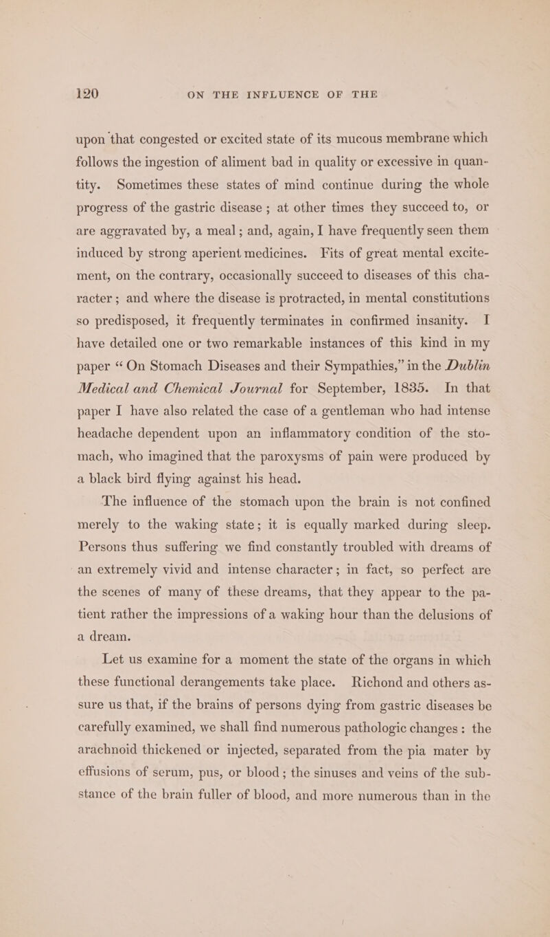 upon that congested or excited state of its mucous membrane which follows the ingestion of aliment bad in quality or excessive in quan- tity. Sometimes these states of mind continue during the whole progress of the gastric disease ; at other times they succeed to, or are aggravated by, a meal; and, again, I have frequently seen them induced by strong aperient medicines. Fits of great mental excite- ment, on the contrary, occasionally succeed to diseases of this cha- racter ; and where the disease is protracted, in mental constitutions so predisposed, it frequently terminates in confirmed insanity. I have detailed one or two remarkable instances of this kind in my paper “On Stomach Diseases and their Sympathies,” in the Dublin Medical and Chemical Journal for September, 1835. In that paper I have also related the case of a gentleman who had intense headache dependent upon an inflammatory condition of the sto- mach, who imagined that the paroxysms of pain were produced by a black bird flying against his head. The influence of the stomach upon the brain is not confined merely to the waking state; it is equally marked during sleep. Persons thus suffering we find constantly troubled with dreams of an extremely vivid and intense character; in fact, so perfect are the scenes of many of these dreams, that they appear to the pa- tient rather the impressions of a waking hour than the delusions of a dream. Let us examine for a moment the state of the organs in which these functional derangements take place. Richond and others as- sure us that, if the brains of persons dying from gastric diseases be carefully examined, we shall find numerous pathologic changes: the arachnoid thickened or injected, separated from the pia mater by effusions of serum, pus, or blood; the sinuses and veins of the sub- stance of the brain fuller of blood, and more numerous than in the