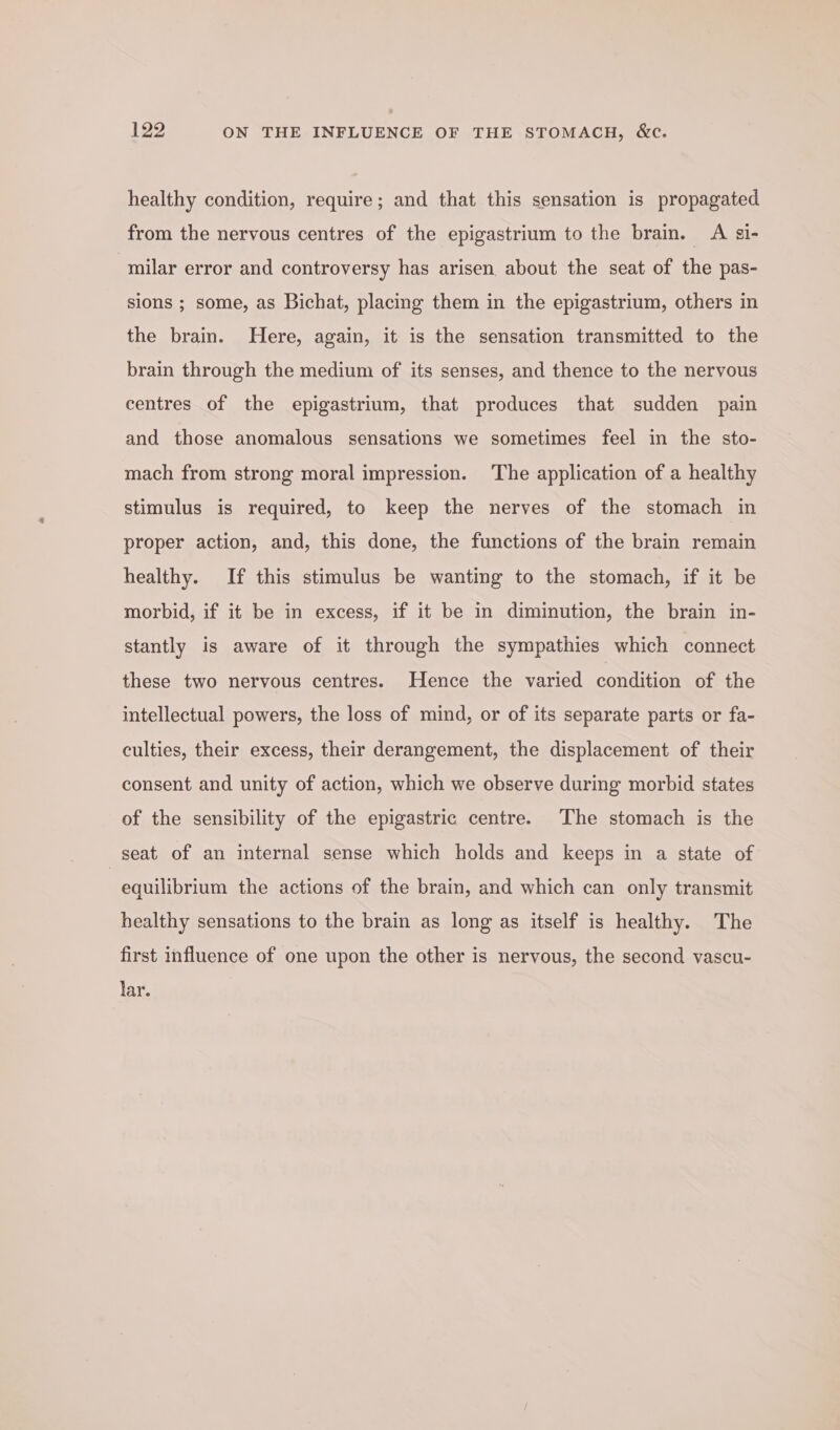 healthy condition, require; and that this sensation is propagated from the nervous centres of the epigastrium to the brain. A ¢gi- ‘milar error and controversy has arisen about the seat of the pas- sions ; some, as Bichat, placing them in the epigastrium, others in the brain. Here, again, it is the sensation transmitted to the brain through the medium of its senses, and thence to the nervous centres of the epigastrium, that produces that sudden pain and those anomalous sensations we sometimes feel in the sto- mach from strong moral impression. ‘The application of a healthy stimulus is required, to keep the nerves of the stomach in proper action, and, this done, the functions of the brain remain healthy. If this stimulus be wanting to the stomach, if it be morbid, if it be in excess, if it be in diminution, the brain in- stantly is aware of it through the sympathies which connect these two nervous centres. Hence the varied condition of the intellectual powers, the loss of mind, or of its separate parts or fa- culties, their excess, their derangement, the displacement of their consent and unity of action, which we observe during morbid states of the sensibility of the epigastric centre. The stomach is the seat of an internal sense which holds and keeps in a state of equilibrium the actions of the brain, and which can only transmit healthy sensations to the brain as long as itself is healthy. The first influence of one upon the other is nervous, the second vascu- lar.