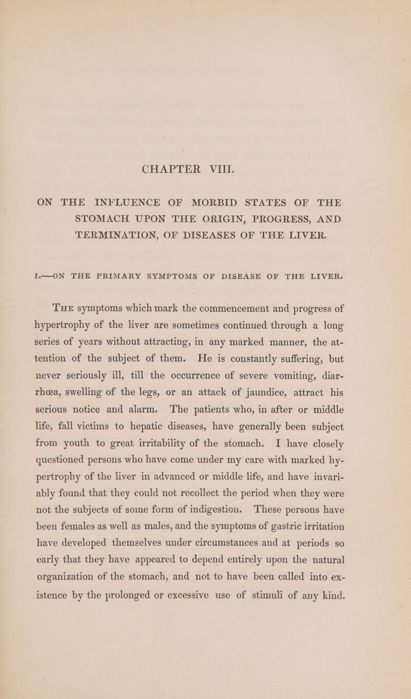 ON THE INFLUENCE OF MORBID STATES OF THE STOMACH UPON THE ORIGIN, PROGRESS, AND TERMINATION, OF DISEASES OF THE LIVER. ION THE PRIMARY SYMPTOMS OF DISEASE OF THE LIVER. THE symptoms which mark the commencement and progress of hypertrophy of the liver are sometimes continued through a long series of years without attracting, in any marked manner, the at- tention of the subject of them. He is constantly suffering, but never seriously ill, till the occurrence of severe vomiting, diar- rhoea, swelling of the legs, or an attack of jaundice, attract his serious notice and alarm. The patients who, in after or middle life, fall victims to hepatic diseases, have generally been subject from youth to great irritability of the stomach. I have closely questioned persons who have come under my care with marked hy- pertrophy of the liver in advanced or middle life, and have invari- ably found that they could not recoilect the period when they were not the subjects of some form of indigestiou. These persons have been females as well as males, and the symptoms of gastric irritation have developed themselves under circumstances and at periods so early that they have appeared to depend entirely upon the natural organization of the stomach, and not to have been called into ex- istence by the prolonged or excessive use of stimuli of any kind.