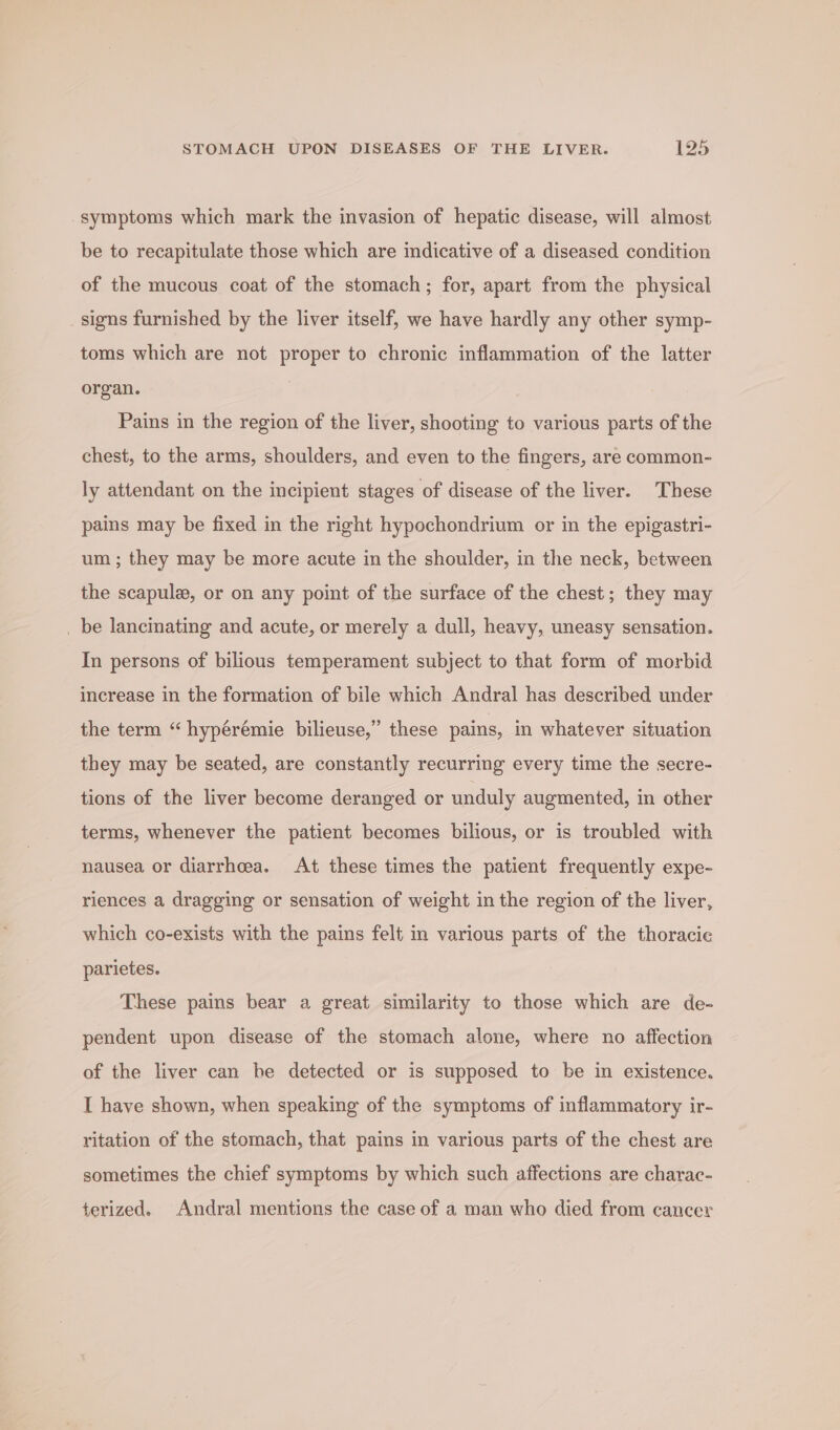 symptoms which mark the invasion of hepatic disease, will almost be to recapitulate those which are indicative of a diseased condition of the mucous coat of the stomach; for, apart from the physical signs furnished by the liver itself, we have hardly any other symp- toms which are not proper to chronic inflammation of the latter organ. | Pains in the region of the liver, shooting to various parts of the chest, to the arms, shoulders, and even to the fingers, are common- ly attendant on the incipient stages of disease of the liver. These pains may be fixed in the right hypochondrium or in the epigastri- um ; they may be more acute in the shoulder, in the neck, between the scapule, or on any point of the surface of the chest; they may _ be lancinating and acute, or merely a dull, heavy, uneasy sensation. In persons of bilious temperament subject to that form of morbid increase in the formation of bile which Andral has described under the term “ hypérémie bilieuse,” these pains, in whatever situation they may be seated, are constantly recurring every time the secre- tions of the liver become deranged or unduly augmented, in other terms, whenever the patient becomes bilious, or is troubled with nausea or diarrhoea. At these times the patient frequently expe- riences a dragging or sensation of weight in the region of the liver, which co-exists with the pains felt in various parts of the thoracie parietes. These pains bear a great similarity to those which are de- pendent upon disease of the stomach alone, where no affection of the liver can be detected or is supposed to be in existence. I have shown, when speaking of the symptoms of inflammatory ir- ritation of the stomach, that pains in various parts of the chest are sometimes the chief symptoms by which such affections are charac- terized. Andral mentions the case of a man who died from cancer