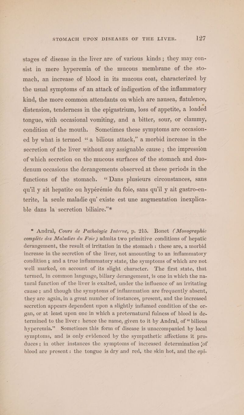 stages of disease in the liver are of various kinds; they may con- sist in mere hyperemia of the mucous membrane of the sto- mach, an increase of blood in its mucous coat, characterized by the usual symptoms of an attack of indigestion of the inflammatory kind, the more common attendants on which are nausea, flatulence, distension, tenderness in the epigastrium, loss of appetite, a loaded tongue, with occasional vomiting, and a bitter, sour, or clammy, condition of the mouth. Sometimes these symptoms are occasion- ed by what is termed “a bilious attack,” a morbid increase in the secretion of the liver without any assignable cause ; the impression of which secretion on the mucous surfaces of the stomach and duo- denum occasions the derangements observed at these periods in the functions of the stomach. “Dans plusieurs circonstances, sans 7 quiil y ait hepatite ou hypérémie du foie, sans qu'il y ait gastro-en- terite, la seule maladie qu’ existe est une augmentation inexplica- ble dans la secretion biliaire.”* * Andral, Cours de Pathologie Interne, p. 215. Bonet (Monographie complete des Maladies du Foie) admits two primitive conditions of hepatic derangement, the result of irritation in the stomach: these are, a morbid increase in the secretion of the liver, not amounting to an inflammatory condition ; and a true inflammatory state, the symptoms of which are not well marked, on account of its slight character. The first state, that termed, in common language, biliary derangement, is one in which the na- tural function of the liver is exalted, under the influence of an irritating cause ; and though the symptoms of inflammation are frequently absent, they are again, in a great number of instances, present, and the increased secretion appears dependent upon a slightly inflamed condition of the or- gan, or at least upon one in which a preternatural fulness of blood is de- termined to the liver: hence the name, given to it by Andral, of “ bilious hyperemia.” Sometimes this form of disease is unaccompanied by local symptoms, and is only evidenced by the sympathetic affections it pro- duces; in other instances the symptoms of increased determination {of blood are present: the tongue is dry and red, the skin hot, and the epi- |