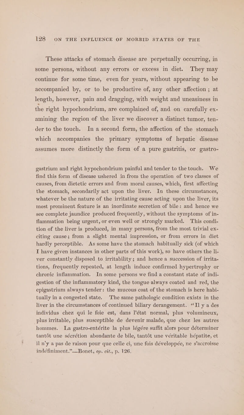 These attacks of stomach disease are perpetually occurring, in some persons, without any errors or excess in diet. They may continue for some time, even for years, without appearing to be accompanied by, or to be productive of, any other affection ; at length, however, pain and dragging, with weight and uneasiness in the right hypochondrium, are complained of, and on carefully ex- amining the region of the liver we discover a distinct tumor, ten- der to the touch. In a second form, the affection of the stomach which accompanies the primary symptoms of hepatic disease assumes more distinctly the form of a pure gastritis, or gastro- gastrium and right hypochondrium painful and tender to the touch. We find this form of disease ushered in from the operation of two classes of causes, from dietetic errors and from moral causes, which, first affecting the stomach, secondarily act upon the liver. In these circumstances, whatever be the nature of the irritating cause acting upon the liver, its most prominent feature is an inordinate secretion of bile: and hence we see complete jaundice produced frequently, without the symptoms of in- flammation being urgent, or even well or strongly marked. This condi- tion of the liver is produced, in many persons, from the most trivial ex- citing cause; from a slight mental impression, or from errors in diet hardly perceptible. As some have the stomach habitually sick (of which - I have given instances in other parts of this work), so have others the li- ver constantly disposed to irritability; and hence a succession of irrita- tions, frequently repeated, at length induce confirmed hypertrophy or chrenic inflammation. In some persons we find a constant state of indi- gestion of the inflammatory kind, the tongue always coated and red, the epigastrium always tender: the mucous coat of the stomach is here habi- tually in a congested state. The same pathologic condition exists in the liver in the circumstances of continued biliary derangement. ‘Il y a des individus chez qui le foie est, dans l’état normal, plus volumineux, plus irritable, plus susceptible de devenir malade, que chez les autres hommes. La gastro-entérite la plus légére suffit alors pour déterminer tantot une sécrétion abondante de bile, tant6t une veritable hépatite, et il n’y a pas de raison pour que celle ci, une fois développée, ne s’accroisse indéfiniment.”—Bonet, op. cit., p. 126.